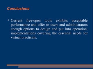 Conclusions


Current free-open tools exhibits acceptable
performance and offer to users and administrators
enough options to design and put into operation,
implementations covering the essential needs for
virtual practicals.

 