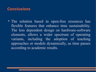 Conclusions


The solution based in open-free resources has
flexible features that enhance time sustainability.
The less dependent design on hardware-software
elements, allows a wider spectrum of operating
variants, including the adoption of teaching
approaches or models dynamically, as time passes
according to academic results.

 