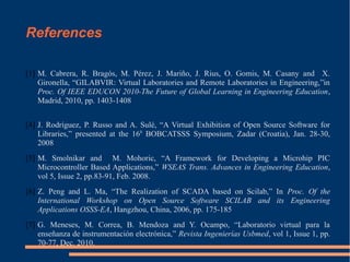 References
[1] M. Cabrera, R. Bragós, M. Pérez, J. Mariño, J. Rius, O. Gomis, M. Casany and X.
Gironella, “GILABVIR: Virtual Laboratories and Remote Laboratories in Engineering,”in
Proc. Of IEEE EDUCON 2010-The Future of Global Learning in Engineering Education,
Madrid, 2010, pp. 1403-1408
[4] J. Rodríguez, P. Russo and A. Sulé, “A Virtual Exhibition of Open Source Software for
Libraries,” presented at the 16th BOBCATSSS Symposium, Zadar (Croatia), Jan. 28-30,
2008
[5] M. Smolnikar and M. Mohoric, “A Framework for Developing a Microhip PIC
Microcontroller Based Applications,” WSEAS Trans. Advances in Engineering Education,
vol 5, Issue 2, pp.83-91, Feb. 2008.
[6] Z. Peng and L. Ma, “The Realization of SCADA based on Scilab,” In Proc. Of the
International Workshop on Open Source Software SCILAB and its Engineering
Applications OSSS-EA, Hangzhou, China, 2006, pp. 175-185
[7] G. Meneses, M. Correa, B. Mendoza and Y. Ocampo, “Laboratorio virtual para la
enseñanza de instrumentación electrónica,” Revista Ingenierías Usbmed, vol 1, Issue 1, pp.
70-77, Dec. 2010.

 