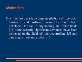 Motivations
Over the last decade a complete plethora of free-open
hardware and software resources have been
developed for use in engineering and other fields
[4], more recently significant advances have been
achieved in the field of microcontrollers [5] and
data acquisition and analysis [6]

 