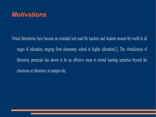 Motivations

Virtual laboratories have become an extended tool used for teachers and students around the world in all
stages of education, ranging from elementary school to higher education[1]. The virtualization of
laboratory practicals has shown to be an effective mean to extend learning scenarios beyond the
classroom or laboratory at campus site.

 