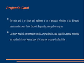 Project's Goal


The main goal is to design and implement a set of practicals belonging to the Electronic
Instrumentation course for the Electronic Engineering undergraduate program.



Laboratory practicals on temperature sensing, error estimation, data acquisition, remote monitoring
and sound analysis have been designed to be integrated to course virtual activities

 