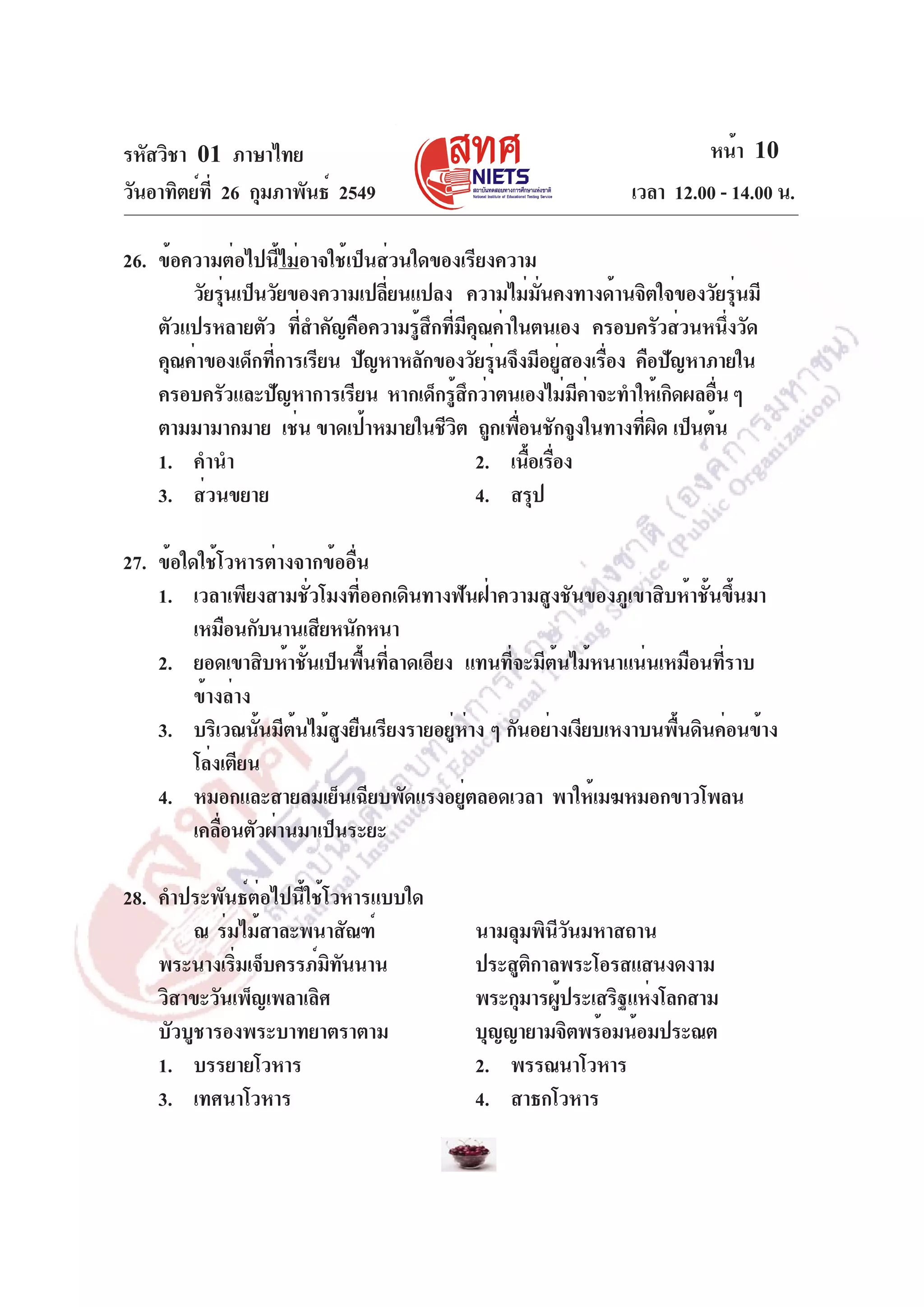 รหัสวิชา 01 ภาษาไทย
วันอาทิตย์ท่ี 26 กุมภาพันธ์ 2549

หน้า 10
เวลา 12.00 - 14.00 น.

26. ข้อความต่อไปนี้ไม่อาจใช้เป็นส่วนใดของเรียงความ
วัยรุนเป็นวัยของความเปลียนแปลง ความไม่มนคงทางด้านจิตใจของวัยรุนมี
่
่
่ั
่
ตัวแปรหลายตัว ทีสำคัญคือความรูสกทีมคณค่าในตนเอง ครอบครัวส่วนหนึงวัด
่
้ ึ ่ ี ุ
่
คุณค่าของเด็กทีการเรียน ปัญหาหลักของวัยรุนจึงมีอยูสองเรือง คือปัญหาภายใน
่
่
่
่
ครอบครัวและปัญหาการเรียน หากเด็กรูสกว่าตนเองไม่มคาจะทำให้เกิดผลอืน ๆ
้ ึ
ี ่
่
ตามมามากมาย เช่น ขาดเป้าหมายในชีวต ถูกเพือนชักจูงในทางทีผด เป็นต้น
ิ
่
่ ิ
1. คำนำ
2. เนือเรือง
้ ่
3. ส่วนขยาย
4. สรุป
27. ข้อใดใช้โวหารต่างจากข้ออื่น
1. เวลาเพียงสามชั่วโมงที่ออกเดินทางฟันฝ่าความสูงชันของภูเขาสิบห้าชั้นขึ้นมา
เหมือนกับนานเสียหนักหนา
2. ยอดเขาสิบห้าชันเป็นพืนทีลาดเอียง แทนทีจะมีตนไม้หนาแน่นเหมือนทีราบ
้
้ ่
่
้
่
ข้างล่าง
3. บริเวณนันมีตนไม้สงยืนเรียงรายอยูหาง ๆ กันอย่างเงียบเหงาบนพืนดินค่อนข้าง
้ ้
ู
่ ่
้
โล่งเตียน
4. หมอกและสายลมเย็นเฉียบพัดแรงอยูตลอดเวลา พาให้เมฆหมอกขาวโพลน
่
เคลือนตัวผ่านมาเป็นระยะ
่
28. คำประพันธ์ต่อไปนี้ใช้โวหารแบบใด
ณ ร่มไม้สาละพนาสัณฑ์
พระนางเริมเจ็บครรภ์มทนนาน
่
ิ ั
วิสาขะวันเพ็ญเพลาเลิศ
บัวบูชารองพระบาทยาตราตาม
1. บรรยายโวหาร
3. เทศนาโวหาร

นามลุมพินวนมหาสถาน
ีั
ประสูตกาลพระโอรสแสนงดงาม
ิ
พระกุมารผูประเสริฐแห่งโลกสาม
้
บุญญายามจิตพร้อมน้อมประณต
2. พรรณนาโวหาร
4. สาธกโวหาร

 