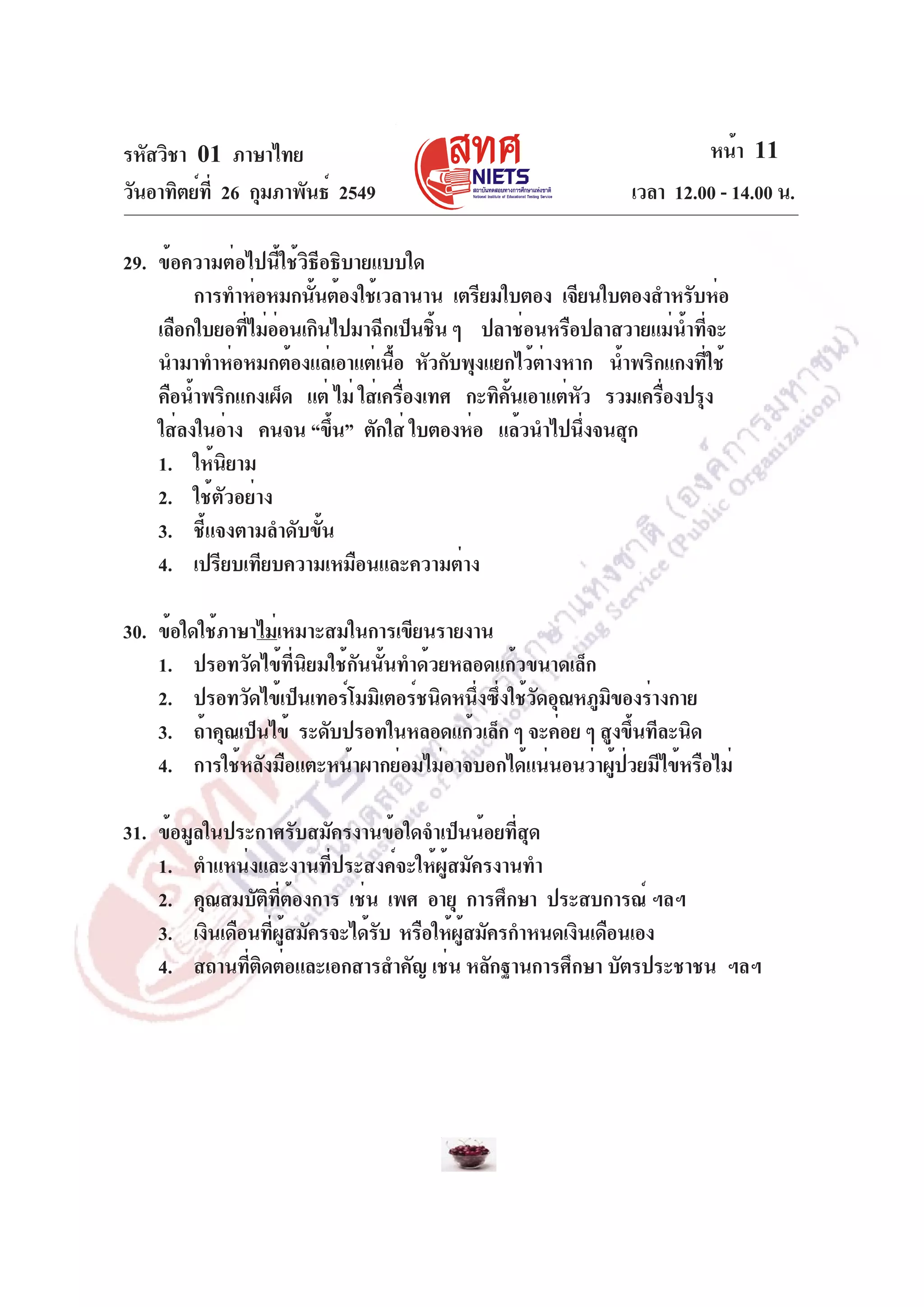 รหัสวิชา 01 ภาษาไทย
วันอาทิตย์ท่ี 26 กุมภาพันธ์ 2549

หน้า 11
เวลา 12.00 - 14.00 น.

29. ข้อความต่อไปนี้ใช้วิธีอธิบายแบบใด
การทำห่อหมกนันต้องใช้เวลานาน เตรียมใบตอง เจียนใบตองสำหรับห่อ
้
เลือกใบยอทีไม่ออนเกินไปมาฉีกเป็นชิน ๆ ปลาช่อนหรือปลาสวายแม่นำทีจะ
่ ่
้
้ ่
นำมาทำห่อหมกต้องแล่เอาแต่เนือ หัวกับพุงแยกไว้ตางหาก น้ำพริกแกงทีใช้
้
่
่
คือน้ำพริกแกงเผ็ด แต่ ไม่ ใส่เครืองเทศ กะทิคนเอาแต่หว รวมเครืองปรุง
่
้ั
ั
่
ใส่ลงในอ่าง คนจน “ขึน” ตักใส่ ใบตองห่อ แล้วนำไปนึงจนสุก
้
่
1. ให้นิยาม
2. ใช้ตัวอย่าง
3. ชี้แจงตามลำดับขั้น
4. เปรียบเทียบความเหมือนและความต่าง
30. ข้อใดใช้ภาษาไม่เหมาะสมในการเขียนรายงาน
1. ปรอทวัดไข้ที่นิยมใช้กันนั้นทำด้วยหลอดแก้วขนาดเล็ก
2. ปรอทวัดไข้เป็นเทอร์โมมิเตอร์ชนิดหนึงซึงใช้วดอุณหภูมของร่างกาย
่ ่ ั
ิ
3. ถ้าคุณเป็นไข้ ระดับปรอทในหลอดแก้วเล็ก ๆ จะค่อย ๆ สูงขึนทีละนิด
้
4. การใช้หลังมือแตะหน้าผากย่อมไม่อาจบอกได้แน่นอนว่าผูปวยมีไข้หรือไม่
้ ่
31. ข้อมูลในประกาศรับสมัครงานข้อใดจำเป็นน้อยทีสด
่ ุ
1. ตำแหน่งและงานที่ประสงค์จะให้ผู้สมัครงานทำ
2. คุณสมบัตทตองการ เช่น เพศ อายุ การศึกษา ประสบการณ์ ฯลฯ
ิ ่ี ้
3. เงินเดือนทีผสมัครจะได้รบ หรือให้ผสมัครกำหนดเงินเดือนเอง
่ ู้
ั
ู้
4. สถานทีตดต่อและเอกสารสำคัญ เช่น หลักฐานการศึกษา บัตรประชาชน ฯลฯ
่ ิ

 