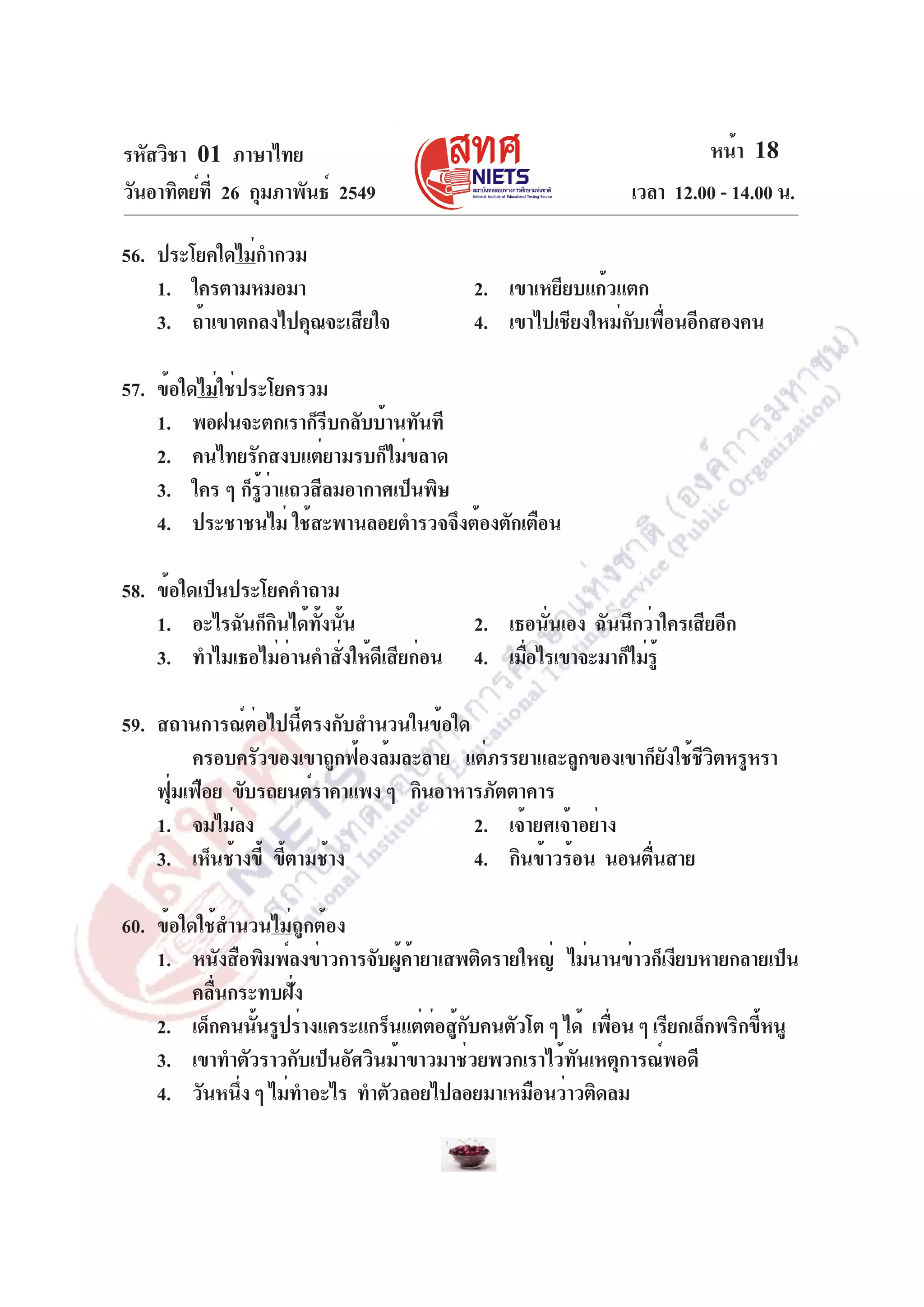 หน้า 18
เวลา 12.00 - 14.00 น.

รหัสวิชา 01 ภาษาไทย
วันอาทิตย์ท่ี 26 กุมภาพันธ์ 2549
56. ประโยคใดไม่กำกวม
1. ใครตามหมอมา
3. ถ้าเขาตกลงไปคุณจะเสียใจ

2. เขาเหยียบแก้วแตก
4. เขาไปเชียงใหม่กับเพื่อนอีกสองคน

57. ข้อใดไม่ใช่ประโยครวม
1. พอฝนจะตกเราก็รบกลับบ้านทันที
ี
2. คนไทยรักสงบแต่ยามรบก็ไม่ขลาด
3. ใคร ๆ ก็รวาแถวสีลมอากาศเป็นพิษ
ู้ ่
4. ประชาชนไม่ ใช้สะพานลอยตำรวจจึงต้องตักเตือน
58. ข้อใดเป็นประโยคคำถาม
1. อะไรฉันก็กนได้ทงนัน
ิ
้ั ้
3. ทำไมเธอไม่อานคำสังให้ดเี สียก่อน
่
่

2. เธอนันเอง ฉันนึกว่าใครเสียอีก
่
4. เมือไรเขาจะมาก็ไม่รู้
่

59. สถานการณ์ต่อไปนี้ตรงกับสำนวนในข้อใด
ครอบครัวของเขาถูกฟ้องล้มละลาย แต่ภรรยาและลูกของเขาก็ยงใช้ชวตหรูหรา
ั ีิ
ฟุมเฟือย ขับรถยนต์ราคาแพง ๆ กินอาหารภัตตาคาร
่
1. จมไม่ลง
2. เจ้ายศเจ้าอย่าง
3. เห็นช้างขี้ ขีตามช้าง
้
4. กินข้าวร้อน นอนตืนสาย
่
60. ข้อใดใช้สำนวนไม่ถูกต้อง
1. หนังสือพิมพ์ลงข่าวการจับผูคายาเสพติดรายใหญ่ ไม่นานข่าวก็เงียบหายกลายเป็น
้ ้
คลื่นกระทบฝั่ง
2. เด็กคนนันรูปร่างแคระแกร็นแต่ตอสูกบคนตัวโต ๆ ได้ เพือน ๆ เรียกเล็กพริกขีหนู
้
่ ้ั
่
้
3. เขาทำตัวราวกับเป็นอัศวินม้าขาวมาช่วยพวกเราไว้ทันเหตุการณ์พอดี
4. วันหนึง ๆ ไม่ทำอะไร ทำตัวลอยไปลอยมาเหมือนว่าวติดลม
่

 