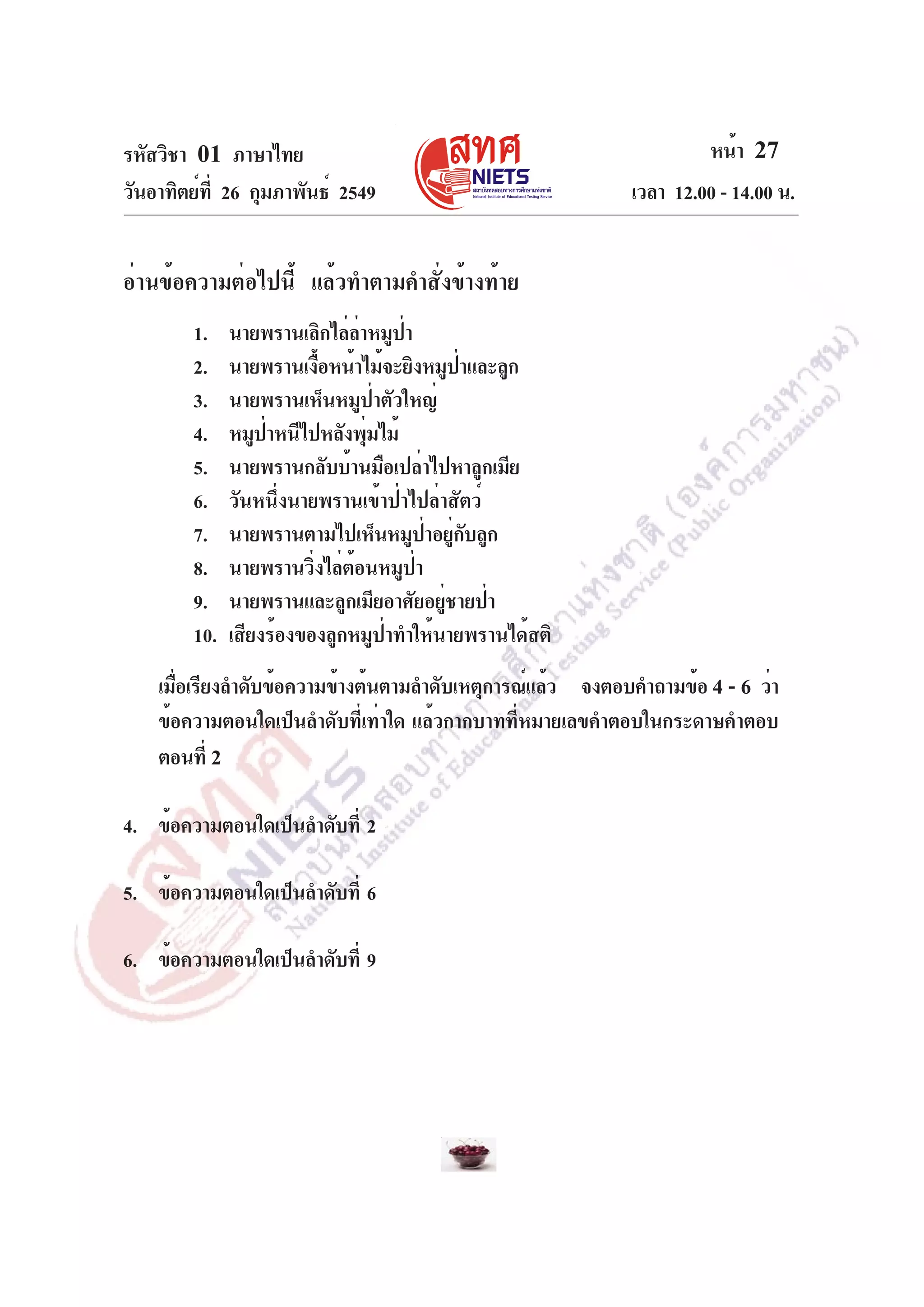 รหัสวิชา 01 ภาษาไทย
วันอาทิตย์ท่ี 26 กุมภาพันธ์ 2549

หน้า 27
เวลา 12.00 - 14.00 น.

อ่านข้อความต่อไปนี้ แล้วทำตามคำสั่งข้างท้าย
1.
2.
3.
4.
5.
6.
7.
8.
9.
10.

นายพรานเลิกไล่ลาหมูปา
่
่
นายพรานเงือหน้าไม้จะยิงหมูปาและลูก
้
่
นายพรานเห็นหมูป่าตัวใหญ่
หมูปาหนีไปหลังพุมไม้
่
่
นายพรานกลับบ้านมือเปล่าไปหาลูกเมีย
วันหนึ่งนายพรานเข้าป่าไปล่าสัตว์
นายพรานตามไปเห็นหมูปาอยูกบลูก
่ ่ั
นายพรานวิ่งไล่ต้อนหมูป่า
นายพรานและลูกเมียอาศัยอยู่ชายป่า
เสียงร้องของลูกหมูป่าทำให้นายพรานได้สติ

เมือเรียงลำดับข้อความข้างต้นตามลำดับเหตุการณ์แล้ว จงตอบคำถามข้อ 4 - 6 ว่า
่
ข้อความตอนใดเป็นลำดับที่เท่าใด แล้วกากบาทที่หมายเลขคำตอบในกระดาษคำตอบ
ตอนที่ 2
4. ข้อความตอนใดเป็นลำดับที่ 2
5. ข้อความตอนใดเป็นลำดับที่ 6
6. ข้อความตอนใดเป็นลำดับที่ 9

 
