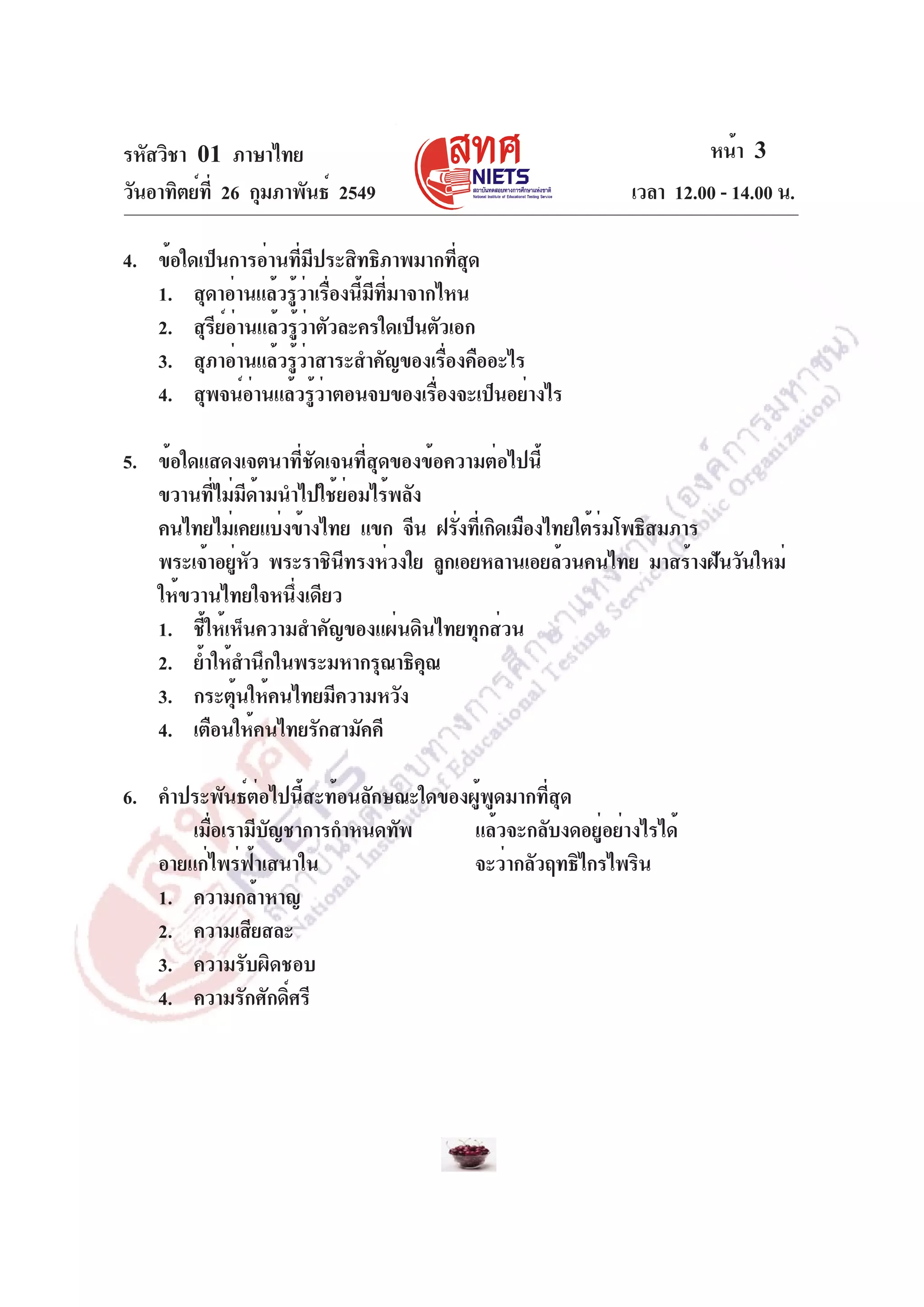 รหัสวิชา 01 ภาษาไทย
วันอาทิตย์ท่ี 26 กุมภาพันธ์ 2549

หน้า 3
เวลา 12.00 - 14.00 น.

4. ข้อใดเป็นการอ่านทีมประสิทธิภาพมากทีสด
่ ี
่ ุ
1. สุดาอ่านแล้วรูวาเรืองนีมทมาจากไหน
้ ่ ่ ้ ี ่ี
2. สุรีย์อ่านแล้วรู้ว่าตัวละครใดเป็นตัวเอก
3. สุภาอ่านแล้วรูวาสาระสำคัญของเรืองคืออะไร
้่
่
4. สุพจน์อานแล้วรูวาตอนจบของเรืองจะเป็นอย่างไร
่
้่
่
5. ข้อใดแสดงเจตนาที่ชัดเจนที่สุดของข้อความต่อไปนี้
ขวานที่ไม่มีด้ามนำไปใช้ย่อมไร้พลัง
คนไทยไม่เคยแบ่งข้างไทย แขก จีน ฝรังทีเ่ กิดเมืองไทยใต้รมโพธิสมภาร
่
่
พระเจ้าอยูหว พระราชินทรงห่วงใย ลูกเอยหลานเอยล้วนคนไทย มาสร้างฝันวันใหม่
่ ั
ี
ให้ขวานไทยใจหนึ่งเดียว
1. ชี้ให้เห็นความสำคัญของแผ่นดินไทยทุกส่วน
2. ย้ำให้สำนึกในพระมหากรุณาธิคณ
ุ
3. กระตุ้นให้คนไทยมีความหวัง
4. เตือนให้คนไทยรักสามัคคี
6. คำประพันธ์ต่อไปนี้สะท้อนลักษณะใดของผู้พูดมากที่สุด
เมือเรามีบญชาการกำหนดทัพ
่
ั
แล้วจะกลับงดอยู่อย่างไรได้
อายแก่ไพร่ฟ้าเสนาใน
จะว่ากลัวฤทธิไกรไพริน
1. ความกล้าหาญ
2. ความเสียสละ
3. ความรับผิดชอบ
4. ความรักศักดิศรี
์

 