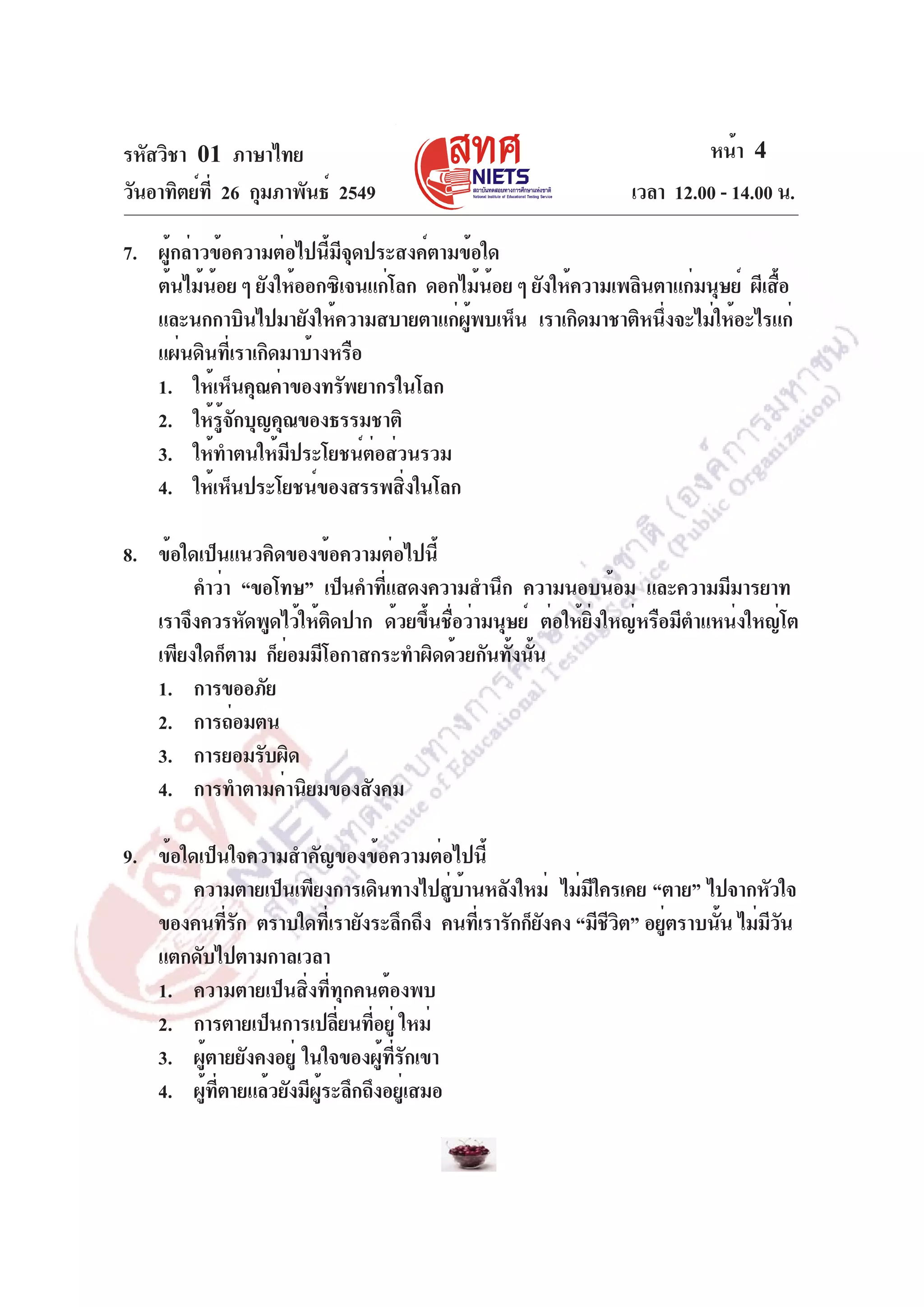รหัสวิชา 01 ภาษาไทย
วันอาทิตย์ท่ี 26 กุมภาพันธ์ 2549

หน้า 4
เวลา 12.00 - 14.00 น.

7. ผู้กล่าวข้อความต่อไปนี้มีจุดประสงค์ตามข้อใด
ต้นไม้นอย ๆ ยังให้ออกซิเจนแก่โลก ดอกไม้นอย ๆ ยังให้ความเพลินตาแก่มนุษย์ ผีเสือ
้
้
้
และนกกาบินไปมายังให้ความสบายตาแก่ผพบเห็น เราเกิดมาชาติหนึงจะไม่ให้อะไรแก่
ู้
่
แผ่นดินที่เราเกิดมาบ้างหรือ
1. ให้เห็นคุณค่าของทรัพยากรในโลก
2. ให้รจกบุญคุณของธรรมชาติ
ู้ ั
3. ให้ทำตนให้มีประโยชน์ต่อส่วนรวม
4. ให้เห็นประโยชน์ของสรรพสิงในโลก
่
8. ข้อใดเป็นแนวคิดของข้อความต่อไปนี้
คำว่า “ขอโทษ” เป็นคำทีแสดงความสำนึก ความนอบน้อม และความมีมารยาท
่
เราจึงควรหัดพูดไว้ให้ตดปาก ด้วยขึนชือว่ามนุษย์ ต่อให้ยงใหญ่หรือมีตำแหน่งใหญ่โต
ิ
้ ่
่ิ
เพียงใดก็ตาม ก็ยอมมีโอกาสกระทำผิดด้วยกันทังนัน
่
้ ้
1. การขออภัย
2. การถ่อมตน
3. การยอมรับผิด
4. การทำตามค่านิยมของสังคม
9. ข้อใดเป็นใจความสำคัญของข้อความต่อไปนี้
ความตายเป็นเพียงการเดินทางไปสูบานหลังใหม่ ไม่มใครเคย “ตาย” ไปจากหัวใจ
่ ้
ี
ของคนทีรก ตราบใดทีเ่ รายังระลึกถึง คนทีเ่ รารักก็ยงคง “มีชวต” อยูตราบนัน ไม่มวน
่ั
ั
ีิ
่
้
ีั
แตกดับไปตามกาลเวลา
1. ความตายเป็นสิ่งที่ทุกคนต้องพบ
2. การตายเป็นการเปลียนทีอยู่ ใหม่
่ ่
3. ผูตายยังคงอยู่ ในใจของผูทรกเขา
้
้ ่ี ั
4. ผูทตายแล้วยังมีผระลึกถึงอยูเ่ สมอ
้ ่ี
ู้

 