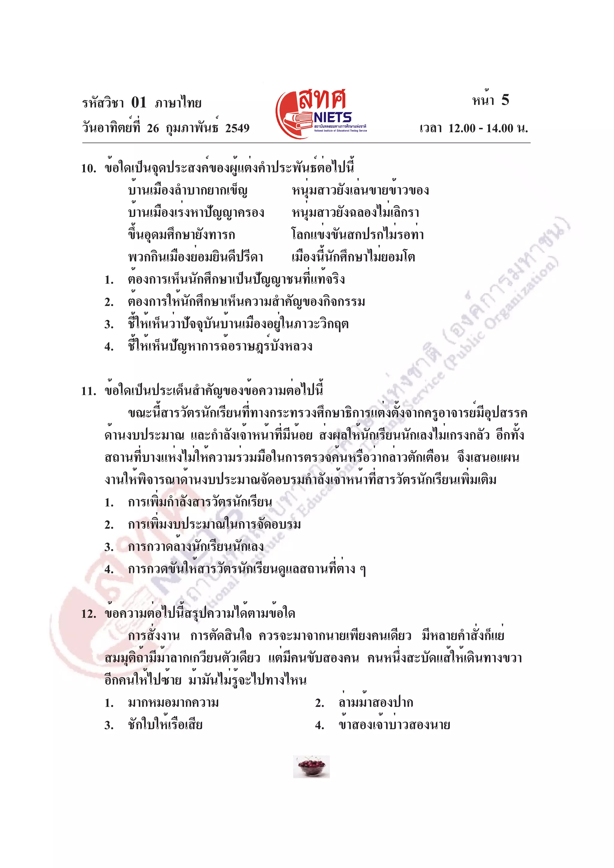 รหัสวิชา 01 ภาษาไทย
วันอาทิตย์ท่ี 26 กุมภาพันธ์ 2549

หน้า 5
เวลา 12.00 - 14.00 น.

10. ข้อใดเป็นจุดประสงค์ของผู้แต่งคำประพันธ์ต่อไปนี้
บ้านเมืองลำบากยากเข็ญ
หนุ่มสาวยังเล่นขายข้าวของ
บ้านเมืองเร่งหาปัญญาครอง หนุมสาวยังฉลองไม่เลิกรา
่
ขึ้นอุดมศึกษายังทารก
โลกแข่งขันสกปรกไม่รอท่า
พวกกินเมืองย่อมยินดีปรีดา
เมืองนีนกศึกษาไม่ยอมโต
้ ั
1. ต้องการเห็นนักศึกษาเป็นปัญญาชนที่แท้จริง
2. ต้องการให้นกศึกษาเห็นความสำคัญของกิจกรรม
ั
3. ชี้ให้เห็นว่าปัจจุบันบ้านเมืองอยู่ในภาวะวิกฤต
4. ชี้ให้เห็นปัญหาการฉ้อราษฎร์บังหลวง
11. ข้อใดเป็นประเด็นสำคัญของข้อความต่อไปนี้
ขณะนีสารวัตรนักเรียนทีทางกระทรวงศึกษาธิการแต่งตังจากครูอาจารย์มอปสรรค
้
่
้
ีุ
ด้านงบประมาณ และกำลังเจ้าหน้าทีมนอย ส่งผลให้นกเรียนนักเลงไม่เกรงกลัว อีกทัง
่ ี ้
ั
้
สถานทีบางแห่งไม่ให้ความร่วมมือในการตรวจค้นหรือว่ากล่าวตักเตือน จึงเสนอแผน
่
งานให้พจารณาด้านงบประมาณจัดอบรมกำลังเจ้าหน้าทีสารวัตรนักเรียนเพิมเติม
ิ
่
่
1. การเพิมกำลังสารวัตรนักเรียน
่
2. การเพิมงบประมาณในการจัดอบรม
่
3. การกวาดล้างนักเรียนนักเลง
4. การกวดขันให้สารวัตรนักเรียนดูแลสถานทีตาง ๆ
่ ่
12. ข้อความต่อไปนี้สรุปความได้ตามข้อใด
การสังงาน การตัดสินใจ ควรจะมาจากนายเพียงคนเดียว มีหลายคำสังก็แย่
่
่
สมมุตถามีมาลากเกวียนตัวเดียว แต่มคนขับสองคน คนหนึงสะบัดแส้ให้เดินทางขวา
ิ้ ้
ี
่
อีกคนให้ไปซ้าย ม้ามันไม่รจะไปทางไหน
ู้
1. มากหมอมากความ
2. ล่ามม้าสองปาก
3. ชักใบให้เรือเสีย
4. ข้าสองเจ้าบ่าวสองนาย

 