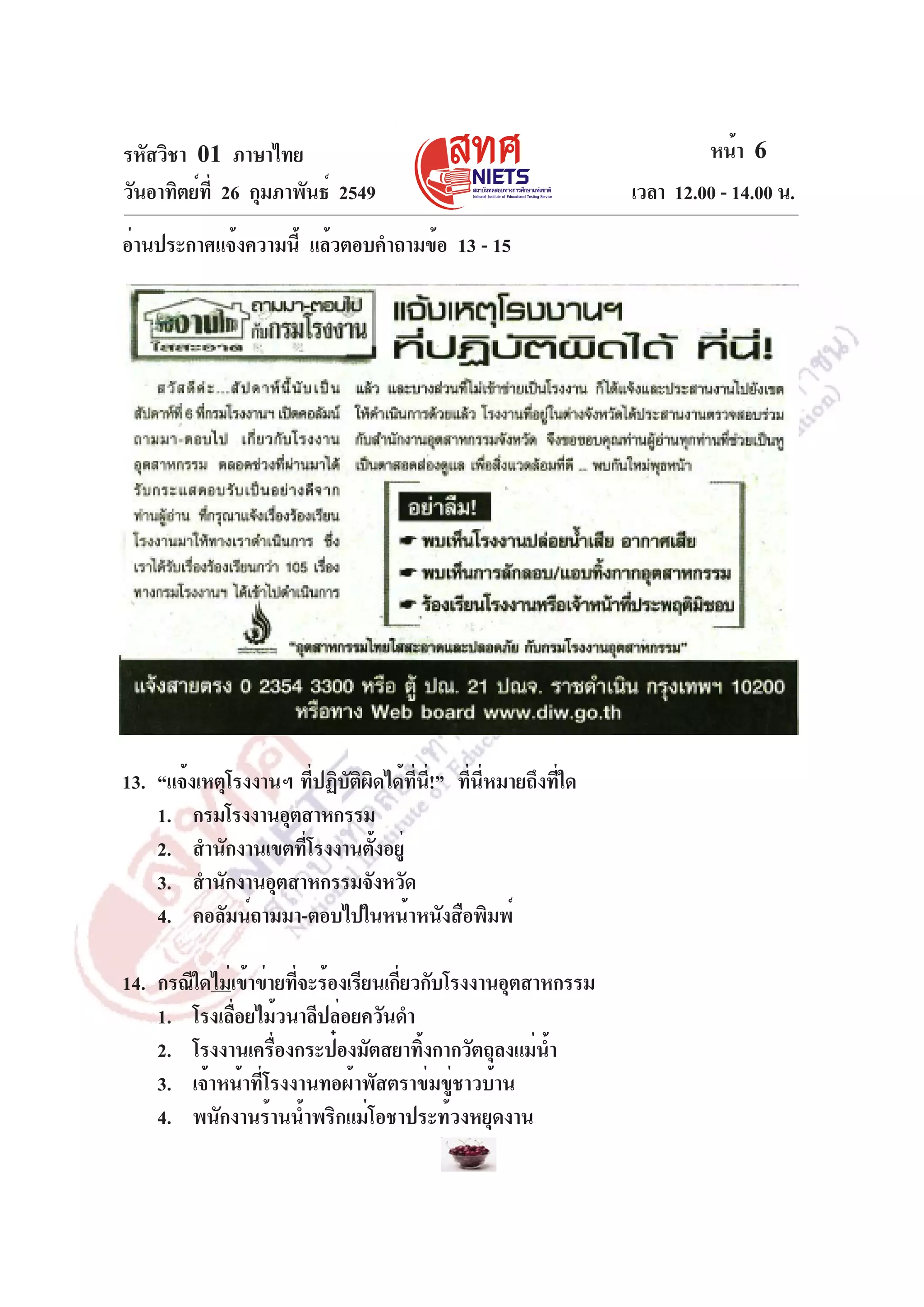 รหัสวิชา 01 ภาษาไทย
วันอาทิตย์ท่ี 26 กุมภาพันธ์ 2549
อ่านประกาศแจ้งความนี้ แล้วตอบคำถามข้อ 13 - 15

13. “แจ้งเหตุโรงงานฯ ทีปฏิบตผดได้ทน!” ทีนหมายถึงทีใด
่ ั ิ ิ
่ี ่ี ่ ่ี
่
1. กรมโรงงานอุตสาหกรรม
2. สำนักงานเขตที่โรงงานตั้งอยู่
3. สำนักงานอุตสาหกรรมจังหวัด
4. คอลัมน์ถามมา-ตอบไปในหน้าหนังสือพิมพ์
14. กรณีใดไม่เข้าข่ายทีจะร้องเรียนเกียวกับโรงงานอุตสาหกรรม
่
่
1. โรงเลื่อยไม้วนาลีปล่อยควันดำ
2. โรงงานเครื่องกระป๋องมัตสยาทิ้งกากวัตถุลงแม่น้ำ
3. เจ้าหน้าที่โรงงานทอผ้าพัสตราข่มขู่ชาวบ้าน
4. พนักงานร้านน้ำพริกแม่โอชาประท้วงหยุดงาน

หน้า 6
เวลา 12.00 - 14.00 น.

 