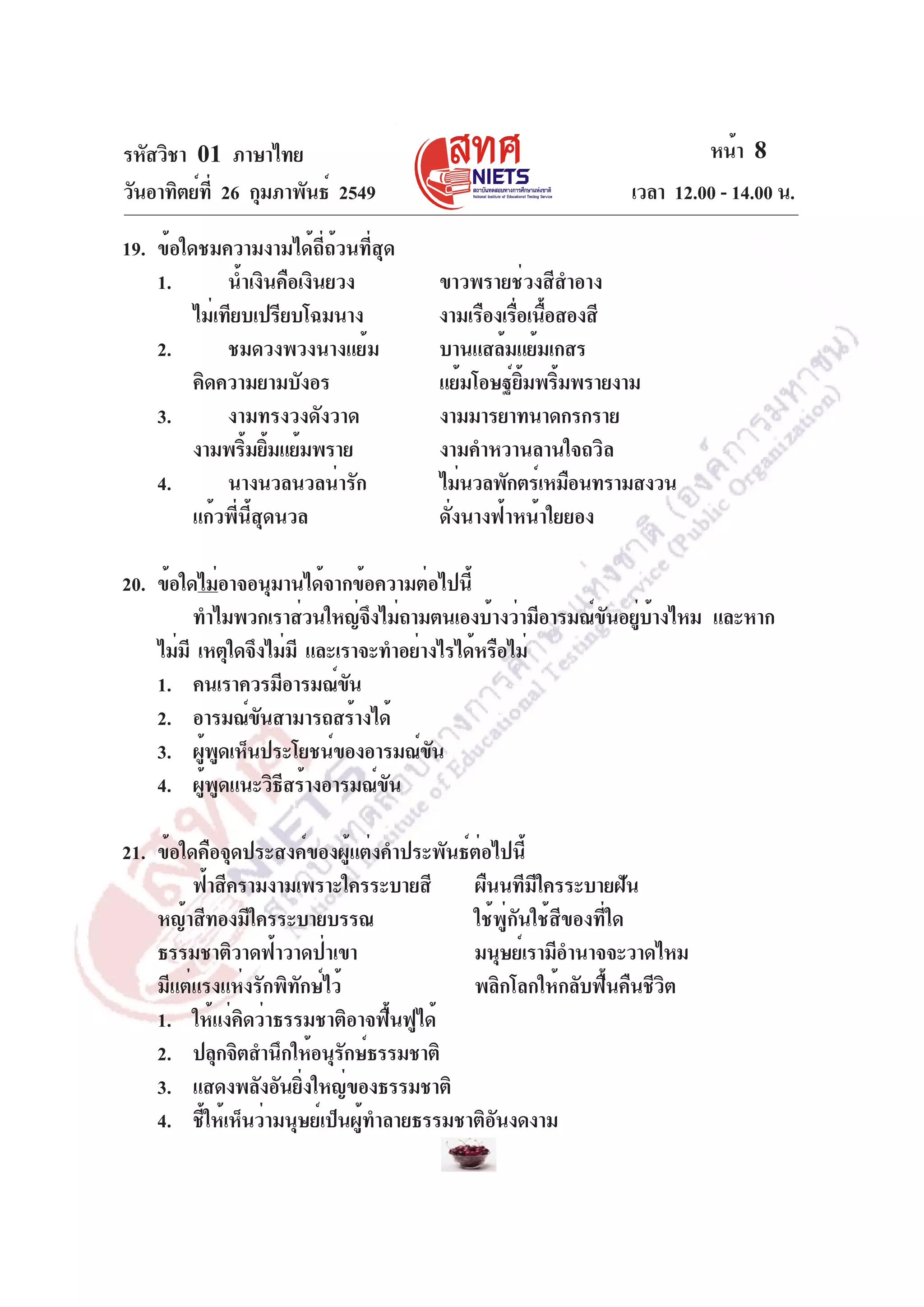 รหัสวิชา 01 ภาษาไทย
วันอาทิตย์ท่ี 26 กุมภาพันธ์ 2549
19. ข้อใดชมความงามได้ถี่ถ้วนที่สุด
1.
น้ำเงินคือเงินยวง
ไม่เทียบเปรียบโฉมนาง
2.
ชมดวงพวงนางแย้ม
คิดความยามบังอร
3.
งามทรงวงดังวาด
งามพริมยิมแย้มพราย
้ ้
4.
นางนวลนวลน่ารัก
แก้วพี่นี้สุดนวล

หน้า 8
เวลา 12.00 - 14.00 น.
ขาวพรายช่วงสีสำอาง
งามเรืองเรือเนือสองสี
่ ้
บานแสล้มแย้มเกสร
แย้มโอษฐ์ยมพริมพรายงาม
้ิ ้
งามมารยาทนาดกรกราย
งามคำหวานลานใจถวิล
ไม่นวลพักตร์เหมือนทรามสงวน
ดั่งนางฟ้าหน้าใยยอง

20. ข้อใดไม่อาจอนุมานได้จากข้อความต่อไปนี้
ทำไมพวกเราส่วนใหญ่จงไม่ถามตนเองบ้างว่ามีอารมณ์ขนอยูบางไหม และหาก
ึ
ั ่ ้
ไม่มี เหตุใดจึงไม่มี และเราจะทำอย่างไรได้หรือไม่
1. คนเราควรมีอารมณ์ขน
ั
2. อารมณ์ขนสามารถสร้างได้
ั
3. ผูพดเห็นประโยชน์ของอารมณ์ขน
้ ู
ั
4. ผูพดแนะวิธสร้างอารมณ์ขน
้ ู
ี
ั
21. ข้อใดคือจุดประสงค์ของผู้แต่งคำประพันธ์ต่อไปนี้
ฟ้าสีครามงามเพราะใครระบายสี
ผืนนทีมีใครระบายฝัน
หญ้าสีทองมีใครระบายบรรณ
ใช้พู่กันใช้สีของที่ใด
ธรรมชาติวาดฟ้าวาดป่าเขา
มนุษย์เรามีอำนาจจะวาดไหม
มีแต่แรงแห่งรักพิทักษ์ไว้
พลิกโลกให้กลับฟื้นคืนชีวิต
1. ให้แง่คิดว่าธรรมชาติอาจฟื้นฟูได้
2. ปลุกจิตสำนึกให้อนุรกษ์ธรรมชาติ
ั
3. แสดงพลังอันยิ่งใหญ่ของธรรมชาติ
4. ชี้ให้เห็นว่ามนุษย์เป็นผู้ทำลายธรรมชาติอันงดงาม

 