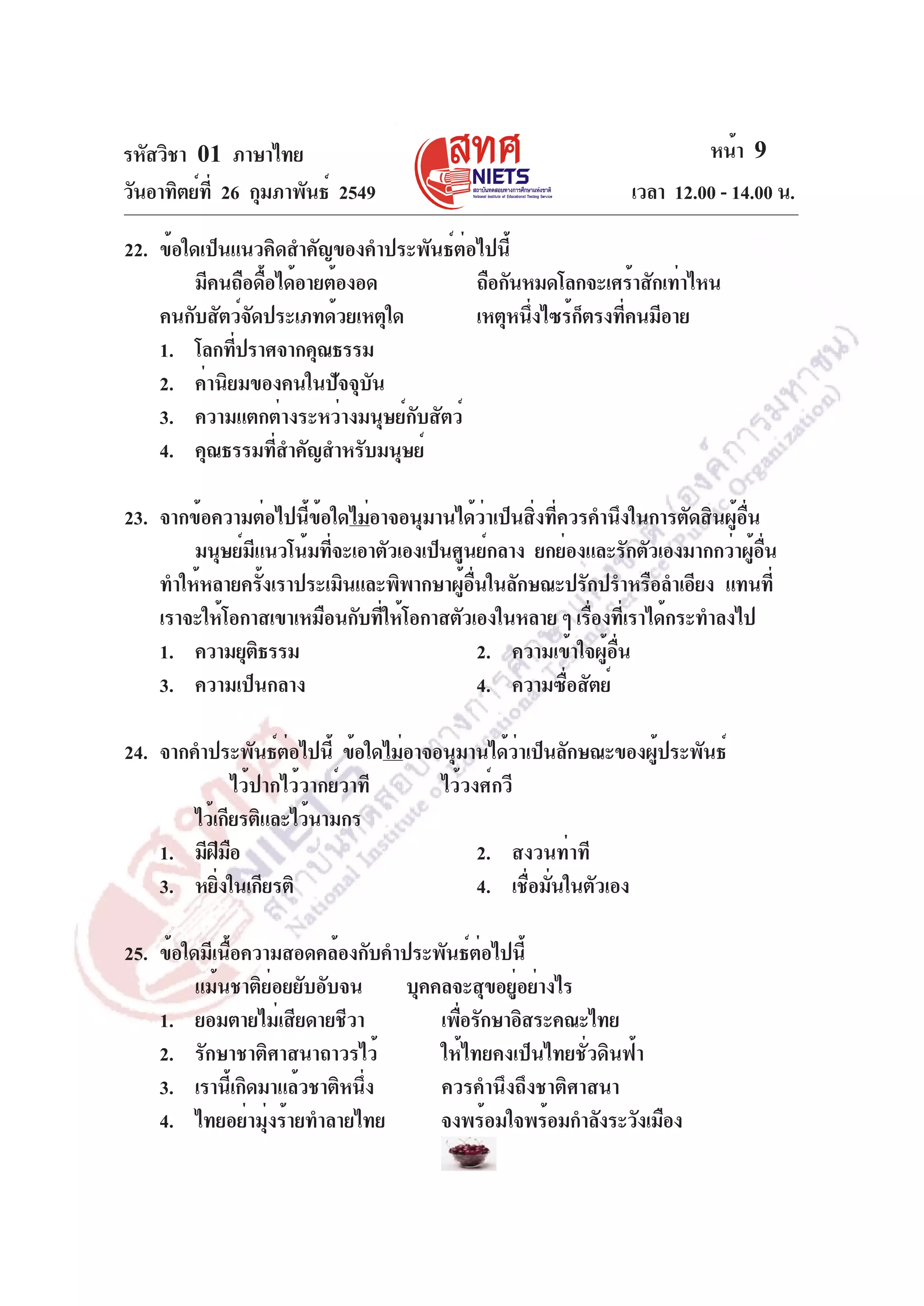 รหัสวิชา 01 ภาษาไทย
วันอาทิตย์ท่ี 26 กุมภาพันธ์ 2549

หน้า 9
เวลา 12.00 - 14.00 น.

22. ข้อใดเป็นแนวคิดสำคัญของคำประพันธ์ต่อไปนี้
มีคนถือดื้อได้อายต้องอด
ถือกันหมดโลกจะเศร้าสักเท่าไหน
คนกับสัตว์จัดประเภทด้วยเหตุใด
เหตุหนึงไซร้กตรงทีคนมีอาย
่
็
่
1. โลกทีปราศจากคุณธรรม
่
2. ค่านิยมของคนในปัจจุบัน
3. ความแตกต่างระหว่างมนุษย์กับสัตว์
4. คุณธรรมทีสำคัญสำหรับมนุษย์
่
23. จากข้อความต่อไปนี้ข้อใดไม่อาจอนุมานได้ว่าเป็นสิ่งที่ควรคำนึงในการตัดสินผู้อื่น
มนุษย์มแนวโน้มทีจะเอาตัวเองเป็นศูนย์กลาง ยกย่องและรักตัวเองมากกว่าผูอน
ี
่
้ ่ื
ทำให้หลายครังเราประเมินและพิพากษาผูอนในลักษณะปรักปรำหรือลำเอียง แทนที่
้
้ ่ื
เราจะให้โอกาสเขาเหมือนกับทีให้โอกาสตัวเองในหลาย ๆ เรืองทีเ่ ราได้กระทำลงไป
่
่
1. ความยุตธรรม
ิ
2. ความเข้าใจผู้อื่น
3. ความเป็นกลาง
4. ความซือสัตย์
่
24. จากคำประพันธ์ตอไปนี้ ข้อใดไม่อาจอนุมานได้วาเป็นลักษณะของผูประพันธ์
่
่
้
ไว้ปากไว้วากย์วาที
ไว้วงศ์กวี
ไว้เกียรติและไว้นามกร
1. มีฝมอ
ี ื
2. สงวนท่าที
3. หยิงในเกียรติ
่
4. เชื่อมั่นในตัวเอง
25. ข้อใดมีเนื้อความสอดคล้องกับคำประพันธ์ต่อไปนี้
แม้นชาติย่อยยับอับจน
บุคคลจะสุขอยู่อย่างไร
1. ยอมตายไม่เสียดายชีวา
เพือรักษาอิสระคณะไทย
่
2. รักษาชาติศาสนาถาวรไว้
ให้ไทยคงเป็นไทยชั่วดินฟ้า
3. เรานี้เกิดมาแล้วชาติหนึ่ง
ควรคำนึงถึงชาติศาสนา
4. ไทยอย่ามุ่งร้ายทำลายไทย
จงพร้อมใจพร้อมกำลังระวังเมือง

 