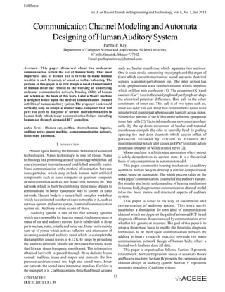 Full Paper
Int. J. on Recent Trends in Engineering and Technology, Vol. 8, No. 1, Jan 2013

Communication Channel Modeling and Automata
Designing of Human Auditory System
Partha P. Ray
Department of Computer Science and Applications, Sikkim University,
6th Mile, Gangtok, Sikkim-737102
Email: parthapratimray@hotmail.com
such as, basilar membrane which separates two sections.
One is scala media containing endolymph and the organ of
Corti which converts mechanical sound waves to electrical
signals, is another part of inner ear. The other section has
scala tymphani and scala vestibuli situated within labyrinth
which is filled with perilymph [1]. The potassium (K+) and
calcium (Ca++) ions in the endolymph and perilymph develops
the electrical potential difference. Hair cell is the other
constituent of inner ear. This cell is of two types such as,
inner and outer hair cell. Inner hair cell directs the sound wave
into electrical counterpart whereas outer hair cell acts as motor.
Ninety-five percent of the VIIIth nerve afferents synapse on
inner hair cells [2]. Tectorial membrane movement atop hair
cells. By the up-down movement of basilar and tectorial
membranes compels the cilia to laterally bend by pulling
opening the trap door channels which causes influx of
potassium followed by calcium to transmit the
neurotransmitter which later causes an EPSP to initiate action
potentials synapses of VIIIth cranial nerve [2].
Moore machine is a finite state automaton where output
is solely dependent on its current state. It is a theoretical
basis of any computation in automaton model.
This paper assumes the hearing mechanism as auditory
system in human body to develop a similar computational
model based on automaton. The whole process relies on the
working of communication channel of the auditory system.
For simpler and better understanding of hearing mechanism
in human body, the presented communication channel model
takes the basic events and structural aspects of auditory
system.
This paper is novel in its way of assumption and
representation of auditory system. This work surely
establishes a foundation for own kind of communication
channel which surely paves the path of advanced ICT based
diagnosis of human diseases caused by communication error
whether it is genetic or incurred. The goal of this paper is to
setup a theoretical basis to enable the futuristic diagnosis
techniques to be built upon communication network by
adding primary research practice towards the nano
communication network design of human body, where a
limited work has been done till date.
This paper is organized as follows. Section II presents
related work. Section III presents basics of automata theory
and Moore machine. Section IV presents the communication
channel design of auditory system. Section V represents
automata modeling of auditory system.

Abstract—This paper discussed about the molecular
communication within the ear of human body. That most
important task of human ear is to take to make human
sensitive to each frequency of sound as well as balancing. The
purpose of this paper is to first design a novel channel model
of human inner ear related to the working of underlying
molecular communication network. Hearing ability of human
ear is taken as the basis of this work. Later a Moore machine
is designed based upon the derived communication channel
activities of human auditory system. The proposed work would
certainly help to design a similar nano computer that will
pave the path to diagnose of serious malfunctionalities in
human body which incur communication failure including
human ear through advanced ICT paradigm.
Index Terms—Human ear, cochlea, electrochemical impulse,
auditory nerve, moore machine, nano communication network,
finite state automata.

I. INTRODUCTION
Present age is bearing the fantastic behavior of advanced
technologies. Nano technology is one of those. Nano
technology is a promising area of technology which has led
many important innovations and established scientific truths.
Nano communication is the method of interaction between
nano particles, which may include human built artificial
components such as nano computer or quantum computer
or natural entities such as, red blood cells, neurons etc. The
network which is built by combining these nano objects to
communicate in better systematic way is known as nano
network. Human body is a nature built complex workshop
which has unlimited number of nano networks in it, such as
nervous system, endocrine system, hormonal communication
system etc. Auditory system is one of those.
Auditory system is one of the five sensory systems
which are responsible for hearing sound. Auditory system is
made of ear and auditory nerves. Ear is subdivided in three
parts such as, outer, middle and inner ear. Outer ear is mainly
sum up of pinna which acts as reflector and attenuator of
incoming sound and auditory canal which is a simple tube
that amplifies sound waves of 4-12 KHz range by preceding
the sound to eardrum. Middle ear processes the sound wave
that hits ear drum (tympanic membrane). The information
obtained herewith is passed through three delicate bones
named: malleus, incus and stapes and converts the low
pressure eardrum sound into high-end sound wave. Inner
ear converts the sound wave into nerve impulses. Cochlea is
the main part of it. Cochlea contains three fluid based sections
© 2013 ACEEE
DOI: 01.IJRTET.8.1.49

13

 