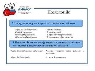 Послелог ile
2. Инструмент, орудие и средство совершения действия.
Neyle (ne ile) yazıyorsun? Чем ты пишешь?
Kalemle yazıyorum. Я пишу ручкой.
Ofise neyle geliyorsun? В офис на чём приезжаешь?
Ofise metroyla geliyorum. Я приезжаю в офис на метро.
3. Послелог ile выполняет функцию соединительного союза
«и», являясь в таком случае синонимом союза ve.
İşçiler ile köylülerimiz iyi çalışıyorlar. Хорошо трудятся наши рабочие и
крестьяне.
Ahmet ile Zeki askerler. Ахмет и Зеки военные.
 
