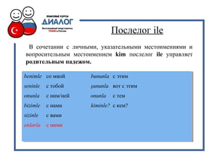 Послелог ile
В сочетании с личными, указательными местоимениями и
вопросительным местоимением kim послелог ile управляет
родительным падежом.
benimle со мной bununla с этим
seninle с тобой şununla вот с этим
onunla с ним/ней onunla с тем
bizimle с нами kiminle? с кем?
sizinle с вами
onlarla с ними
benimle со мной bununla с этим
seninle с тобой şununla вот с этим
onunla с ним/ней onunla с тем
bizimle с нами kiminle? с кем?
sizinle с вами
onlarla с ними
 