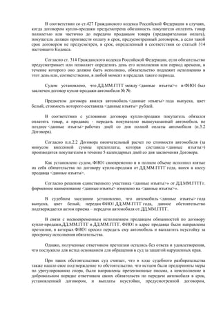 В соответствии со ст.427 Гражданского кодекса Российской Федерации в случаях, 
когда договором купли-продажи предусмотрена обязанность покупателя оплатить товар 
полностью или частично до передачи продавцом товара (предварительная оплата), 
покупатель должен произвести оплату в срок, предусмотренный договором, а если такой 
срок договором не предусмотрен, в срок, определенный в соответствии со статьей 314 
настоящего Кодекса. 
Согласно ст. 314 Гражданского кодекса Российской Федерации, если обязательство 
предусматривает или позволяет определить день его исполнения или период времени, в 
течение которого оно должно быть исполнено, обязательство подлежит исполнению в 
этот день или, соответственно, в любой момент в пределах такого периода. 
Судом установлено, что ДД.ММ.ГГГГ между <данные изъяты>» и ФИО1 был 
заключен договор купли-продажи автомобиля № № 
Предметом договора явился автомобиль <данные изъяты> года выпуска, цвет 
белый, стоимость которого составила <данные изъяты> рублей. 
В соответствии с условиями договора купли-продажи покупатель обязался 
оплатить товар, а продавец - передать покупателю вышеуказанный автомобиль не 
позднее <данные изъяты> рабочих дней со дня полной оплаты автомобиля (п.3.2 
Договора). 
Согласно п.п.2.2 Договора окончательный расчет по стоимости автомобиля (за 
минусом внесенной суммы предоплаты, которая составила <данные изъяты>) 
производится покупателем в течение 5 календарных дней со дня заключения Договора. 
Как установлено судом, ФИО1 своевременно и в полном объеме исполнил взятые 
на себя обязательства по договору купли-продажи от ДД.ММ.ГГГГ года, внеся в кассу 
продавца <данные изъяты>. 
Согласно решения единственного участника <данные изъяты>» от ДД.ММ.ГГГГг. 
фирменное наименование <данные изъяты> изменено на <данные изъяты>». 
В судебном заседании установлено, что автомобиль <данные изъяты> года 
выпуска, цвет белый, передан ФИО1 ДД.ММ.ГГГГ года, данное обстоятельство 
подтверждается актом приема – передачи автомобиля от ДД.ММ.ГГГГ. 
В связи с несвоевременным исполнением продавцом обязанностей по договору 
купли-продажи,ДД.ММ.ГГГГ и ДД.ММ.ГГГГ. ФИО1 в адрес продавца были направлены 
претензии, в которых ФИО1 просил передать ему автомобиль и выплатить неустойку за 
просрочку исполнения обязательства. 
Однако, полученные ответчиком претензии остались без ответа и удовлетворения, 
что послужило для истца основанием для обращения в суд за защитой нарушенных прав. 
При таких обстоятельствах суд считает, что в ходе судебного разбирательства 
также нашло свое подтверждение то обстоятельство, что истцом были предприняты меры 
по урегулированию спора, были направлены претензионные письма, а неисполнение в 
добровольном порядке ответчиком своих обязательств по передаче автомобиля в срок, 
установленный договором, и выплаты неустойки, предусмотренной договором, 
 