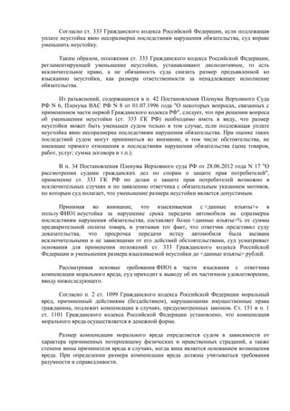 Согласно ст. 333 Гражданского кодекса Российской Федерации, если подлежащая 
уплате неустойка явно несоразмерна последствиям нарушения обязательства, суд вправе 
уменьшить неустойку. 
Таким образом, положения ст. 333 Гражданского кодекса Российской Федерации, 
регламентирующей уменьшение неустойки, устанавливают диспозитивное, то есть 
исключительное право, а не обязанность суда снизить размер предъявленной ко 
взысканию неустойки, как размера ответственности за ненадлежащее исполнение 
обязательства. 
Из разъяснений, содержащихся в п. 42 Постановления Пленума Верховного Суда 
РФ N 6, Пленума ВАС РФ N 8 от 01.07.1996 года "О некоторых вопросах, связанных с 
применением части первой Гражданского кодекса РФ", следует, что при решении вопроса 
об уменьшении неустойки (ст. 333 ГК РФ) необходимо иметь в виду, что размер 
неустойки может быть уменьшен судом только в том случае, если подлежащая уплате 
неустойка явно несоразмерна последствиям нарушения обязательства. При оценке таких 
последствий судом могут приниматься во внимание, в том числе обстоятельства, не 
имеющие прямого отношения к последствиям нарушения обязательства (цена товаров, 
работ, услуг; сумма договора и т.п.). 
В п. 34 Постановления Пленума Верховного суда РФ от 28.06.2012 года N 17 "О 
рассмотрении судами гражданских дел по спорам о защите прав потребителей", 
применение ст. 333 ГК РФ по делам о защите прав потребителей возможно в 
исключительных случаях и по заявлению ответчика с обязательным указанием мотивов, 
по которым суд полагает, что уменьшение размера неустойки является допустимым. 
Принимая во внимание, что взыскиваемая с <данные изъяты>» в 
пользу ФИО1 неустойка за нарушение срока передачи автомобиля не соразмерна 
последствиям нарушения обязательства, составляет более <данные изъяты>% от суммы 
предварительной оплаты товара, и учитывая тот факт, что ответчик представил суду 
доказательства, что просрочка передачи истцу автомобиля была вызвана 
исключительными и не зависящими от его действий обстоятельствами, суд усматривает 
основания для применения положений ст. 333 Гражданского кодекса Российской 
Федерации и уменьшения размера взыскиваемой неустойки до <данные изъяты> рублей. 
Рассматривая исковые требования ФИО1 в части взыскания с ответчика 
компенсации морального вреда, суд приходит к выводу об их частичном удовлетворении, 
ввиду нижеследующего. 
Согласно п. 2 ст. 1099 Гражданского кодекса Российской Федерации моральный 
вред, причиненный действиями (бездействием), нарушающими имущественные права 
гражданина, подлежит компенсации в случаях, предусмотренных законом. Ст. 151 и п. 1 
ст. 1101 Гражданского кодекса Российской Федерации установлено, что компенсация 
морального вреда осуществляется в денежной форме. 
Размер компенсации морального вреда определяется судом в зависимости от 
характера причиненных потерпевшему физических и нравственных страданий, а также 
степени вины причинителя вреда в случаях, когда вина является основанием возмещения 
вреда. При определении размера компенсации вреда должны учитываться требования 
разумности и справедливости. 
 