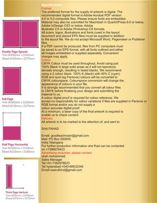 Specifications 
Format 
The preferred format for the supply of artwork is digital. The 
recommended digital format is Adobe Acrobat PDF version 
4.0 or 5.0 composite files. Please ensure fonts are embedded. 
Material may also be submitted for Macintosh in QuarkXPress 6.0 or below, 
Adobe InDesign CS3 or below, Adobe 
Illustrator CS or Adobe Photoshop CS formats. 
All scans, logos, illustrations and fonts (used in the layout 
document and placed EPS files) must be supplied in addition 
to the layout file. We do not accept Microsoft Word, Pagemaker or Publisher 
files. 
If a PDF cannot be produced, files from PC computers must 
be saved to an EPS format, with all fonts outlined and either 
all images embedded or supplied separately. Conversion 
charges may apply. 
Colour 
CMYK Colour must be used throughout. Avoid using just 
100% Black in large solid areas as it will not reproduce 
densely enough, resulting in faded blacks. We recommend 
using a 2 colour black: 100% K (black) with 40% C (cyan). 
RGB and spot (eg Pantone) colours will be converted to 
CMYK colourspace. Colourspace conversion will change the 
appearance of colours in your file. 
It is strongly recommended that you convert all colour files 
to CMYK before finalising your design and submitting the 
material to us. 
A colour digital proof is required for colour reference. We 
accept no responsibility for colour variations if files are supplied in Pantone or 
RGB format and/or you do not supply a 
colour accurate digital proof. 
At a minimum, a laser copy of the final artwork is required to 
enable us to check content. 
Delivery 
All artwork is to be marked to the attention of, and sent to: 
SHA FAHAD 
Email: goodteachnasir@gmail.com 
Mail: PO Box 500005, 
India.Telangana 
For further production information sha fhad can be contacted 
on +7386679423 
Advertising enquiries, please contact: 
shah mohammed 
Sales Manager 
Tel:+91-7382978623 
Tel hyderabad:+040-66632346 
Email:nasirulhind@gmail.com 
