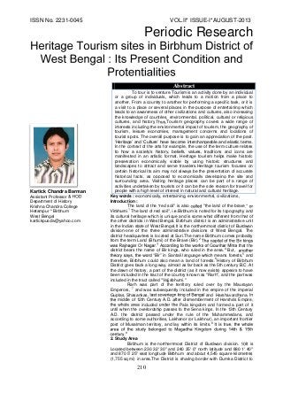 ISSN No. 2231-0045 VOL.II* ISSUE-I*AUGUST-2013 
Periodic Research 
210 
Kartick Chandra Barman Assistant Professor Department of History KrishnaChandra College Hetampur * Birbhum West Bengal kartickpusdiv@yahoo.com 
Key words : economically, entertaining, environmental, civilizations, Introduction : The land of the red soil" is also "the land of the brave The land of red soil", Birbhum is noted for its topography and its cultural heritage which is unique and is somewhat different from that of the other districts in West Bengal.Birbhum district is an administrative unit in the Indian state of West Bengal.It is the northernmost district of Burdwan division-one of the three administrative divisions of West Bengal. The district headquarters is located at Suri.The name Birbhum comes probably from the term Land (Bhumi) of the Brave (Bir).2 A that the district bears the name of Bir kings, who ruled in the area.4 But, Bir in Santali language means forests,5 and therefore, Birbhum could also mean a land of forests.6History of Birbhum District goes back a long way, almost as far back as the 5th century B.C. At the dawn of history, a part of the district (as it now exists) appears to have been included in the tract of the country known as "Rarh", and the part was included in the tract called "Vajjabhumi." Rarh was part of the territory ruled over by the Maurayan Emperors, 7 and was subsequently included in the empire of the imperial Guptas, Shasankas and Harshavardhana. middle of 12th Century A.D.fterdismemberment of Harsha's Empire, included Pala kingdom and formed a part of it until when the overlordship passes to the Sena kings. In the 13th Century A.D. the district passed under the rule of the Muhammedans, and according to some authorities, Lakhanor (orLakhnur), an important frontier post of Musalman territory, and lay within its limits.8 9 2. Study Area Birbhum is the northernmost District of Burdwan division.It is Located between 230 32' 30" and 240 35' 0" north latitude and 880 1' 40" and 870 5' 25" east longitudeBirbhum and about 4,545 square kilometres (1,755 sq mi) in area.The District is sharing border with Dumka District to AbstractTo tour is to venture.Tourism is an activity done by an individual or a group of individuals, which leads to a motion from a place to another. From a country to another for performing a specific task, or it is a visit to a place or several places in the purpose of entertaining which leads to an awareness of other civilizations and cultures, also increasing the knowledge of countries, environmental, political, cultural or religious cultures, and historyTourism geography covers a wide range of interests including the environmental impact of tourism, the geography of tourism, leisure economies, management concerns and locations of tourist spots The overall purpose is to gain an appreciation of the past. ‘Heritage’ and ‘Culture’ have become interchangeable and elastic terms. In the context of the arts for example, the use of the term culture relates to how a society’s history, beliefs, values, traditions and icons are manifested in an artistic format. Heritage tourism helps make historic preservation economically viable by using historic structures and landscapes to attract and serve travelers.Heritage tourism focuses on certain historical Its aim may not always be the presentation of accurate historical facts, as opposed to economically developing the site and surrounding area. Visiting heritage places can be part of a range of activities undertaken by tourists or it can be the sole reason for travel for people with a high level of interest in natural and cultural heritage.  