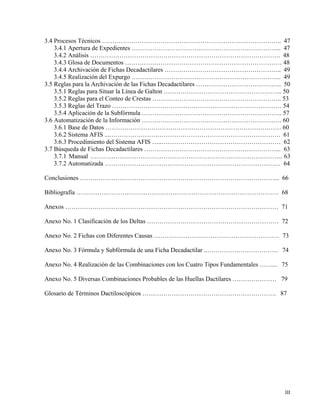 3.4 Procesos Técnicos ………………………………………………………………………….. 47
3.4.1 Apertura de Expedientes ……………………………………………………………... 47
3.4.2 Análisis ………………………………………………………………………………. 48
3.4.3 Glosa de Documentos ………………………………………………………………… 48
3.4.4 Archivación de Fichas Decadactilares ……………………………………………….. 49
3.4.5 Realización del Expurgo ……………………………………………………………... 49
3.5 Reglas para la Archivación de las Fichas Decadactilares ………………………………….. 50
3.5.1 Reglas para Situar la Línea de Galton ………………………………………………... 50
3.5.2 Reglas para el Conteo de Crestas …………………………………………………….. 53
3.5.3 Reglas del Trazo ……………………………………………………………………… 54
3.5.4 Aplicación de la Subfórmula …………………………………………………………. 57
3.6 Automatización de la Información …………………………………………………………. 60
3.6.1 Base de Datos ………………………………………………………………………… 60
3.6.2 Sistema AFIS ...………………………………………………………………………. 61
3.6.3 Procedimiento del Sistema AFIS …..………………………………………………… 62
3.7 Búsqueda de Fichas Decadactilares ………………………………………………………... 63
3.7.1 Manual ……………………………………………………………………………….. 63
3.7.2 Automatizada ………………………………………………………………………… 64
Conclusiones …………………………………………………………………………………... 66
Bibliografía ……………………………………………………………………………………. 68
Anexos ………………………………………………………………………………………… 71
Anexo No. 1 Clasificación de los Deltas ……………………………………………………… 72
Anexo No. 2 Fichas con Diferentes Causas …………………………………………………… 73
Anexo No. 3 Fórmula y Subfórmula de una Ficha Decadactilar ..……………………………. 74
Anexo No. 4 Realización de las Combinaciones con los Cuatro Tipos Fundamentales ……... 75
Anexo No. 5 Diversas Combinaciones Probables de las Huellas Dactilares ………………… 79
Glosario de Términos Dactiloscópicos ………………………………………………………. 87
III
 