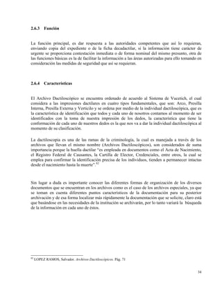 2.6.3 Función
La función principal, es dar respuesta a las autoridades competentes que así lo requieran,
enviando copia del expediente o de la ficha decadactilar, si la información tiene carácter de
urgente se proporciona contestación inmediata o de forma nominal del mismo presunto, otra de
las funciones básicas es la de facilitar la información a las áreas autorizadas para ello tomando en
consideración las medidas de seguridad que así se requieran.
2.6.4 Características
El Archivo Dactiloscópico se encuentra ordenado de acuerdo al Sistema de Vucetich, el cual
considera a las impresiones dactilares en cuatro tipos fundamentales, que son: Arco, Presilla
Interna, Presilla Externa y Verticilo y se ordena por medio de la individual dactiloscópica, que es
la característica de identificación que todos y cada uno de nosotros contamos al momento de ser
identificados con la toma de nuestra impresión de los dedos, la característica que tiene la
conformación de cada uno de nuestros dedos es la que nos va a dar la individual dactiloscópica al
momento de su clasificación.
La dactiloscopia es una de las ramas de la criminología, la cual es manejada a través de los
archivos que llevan el mismo nombre (Archivos Dactiloscópicos), son considerados de suma
importancia porque la huella dactilar “es empleada en documentos como el Acta de Nacimiento,
el Registro Federal de Causantes, la Cartilla de Elector, Credenciales, entre otros, la cual se
emplea para confirmar la identificación precisa de los individuos, tienden a permanecer intactas
desde el nacimiento hasta la muerte”.82
Sin lugar a duda es importante conocer las diferentes formas de organización de los diversos
documentos que se encuentran en los archivos como es el caso de los archivos especiales, ya que
se toman en cuenta diferentes puntos característicos de la documentación para su posterior
archivación y de esa forma localizar más rápidamente la documentación que se solicite, claro está
que basándose en las necesidades de la institución se archivarán, por lo tanto variará la búsqueda
de la información en cada uno de éstos.
82
LOPEZ RAMOS, Salvador. Archivos Dactiloscópicos. Pág. 71
34
 