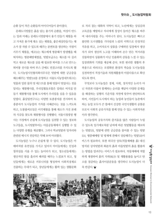 순환 등이 작은 순환들의 아이디어들이 쏟아졌다.
문래도시텃밭은 흙을 담는 용기의 순환을, 여성이 만드
는 일과 미래는 문래도시텃밭에서 용기 만들기 체험을 하
고 가져온 용기에 채소 심는 체험을, 좋은세상만들기는 채
소가 잘 자랄 수 있도록 해주는 분변토를 생산하는 지렁이
키우기 체험을, 에코11는 채소에게 병충해가 발생했을 때
퇴치하는 병충해방제법을, 텃밭보급소는 채소를 다 길러
먹고 새로운 채소를 심을 때 필요한 퇴비를 스스로 만드는
퇴비통 전시를 하여 부스 간에도 연결고리를 가지도록 했
다. 도시농업시민협의회사무국은 텃밭에 대한 궁금증을
해소해주는 텃밭114를 운영하고 서울도시농업네트워크는
빗물과 일반 물의 맛 테스트를 통해 빗물이 맛있다는 것을
알리는 체험행사를, 우리밀협동조합은 밀대로 여치집 만
들기 체험행사를 통해 도시에서 우리밀을 심을 수 있음을
알렸다. 흙살림연구소는 다양한 토종종자를 전시하여 토
종종자가 도시농업의 가치를 더해준다는 것을 느끼도록
하고, 도봉풀씨모임은 미각체험을 통해 채소가 가진 본래
의 식감을 찾도록 체험행사를 진행했다. 서울시청광장 행
사는 가정에서 손쉽게 도시농업을 실천할 수 있는 정보와
도구들을, 도시텃밭투어는 마을공동체에서 실행할 수 있
는 다양한 유형을 제공했다. 그러나 학교텃밭과 일자리와
관련된 메시지 전달력은 약해 보여 아쉬웠다.
도시농업은 누구나 손쉽게 할 수 있다. 도시농업은 아
메바처럼 유연성을 가지고 있어서 아이들에게는 인성과
창의성을 키울 수 있는 놀이터가 되고, 청소년들에게는
생산적인 땀을 흘리며 배려를 배우는 느낌표가 되고, 청
년들에게는 새로운 커뮤니티를 형성하여 사회적경제로
진출하는 무대가 되고, 장년들에게는 활력 있는 생활문화
로 자리 잡는 대화의 식탁이 되고, 노년에게는 상실감과
고독감을 예방하고 자녀에게 정성이 들어간 채소를 싸주
며 내리사랑을 주는 어머니가 된다. 도시농업은 빠르고
불안한 도시생활을 기다림과 느림의 미학으로 안정적인
치유를 하고, 소비자로서 상품을 구매하던 입장에서 생산
자가 되어 생산의 노고를 이해하며 손수 만든 먹거리를
선물하면서 상품화가 아닌 인품화의 감동을 느낄 수 있는
입장변화의 기회를 제공해 준다. 또한 편리한 생활의 후
폭풍으로 따라오는 오염화된 환경의 역습을 도시농업을
실천하면서 적정기술과 자원재활용의 아름다움으로 확산
되도록 한다.
무엇보다 도시농업은 경제, 사회, 정치적인 논리가 아
닌 자연과 더불어 함께하는 순리를 깨달아 다양한 문제들
을 해결하는 실행의 기준치를 자연에 맞추어 판단하도록
하며, 시민들이 도시에서 하는 농업과 농민들이 농촌에서
하는 농업 모두가 큰 틀에서 건강한 국민식생활의 공통분
모로서 사회적 공유가치를 함께 만들 수 있는 사회적자본
이라 생각한다.
도시농업의 공유가치와 즐거움을 많은 사람들이 누릴
수 있도록 일기예보처럼 날씨에 따른 텃밭활동을 예보하
는 텃밭131, 텃밭에 관한 궁금증을 물어볼 수 있는 텃밭
114, 병충해예방 및 방제에 관해서 상담해주는 텃밭119서
비스가 필요하다. 또한 외국산 상토(작물재배용 흙) 대신
방치된 상자텃밭과 화분의 흙과 마을텃밭의 흙을 활용하
는 방법을 알려주는 서비스가 필요하다. 작물재배에 적합
하게 재생하여 흙의 지력(地力) 및 재활용률을 높이고 탄
소를 절감하는 흙사이클운동을 생각하니 도시농업이 더
욱 반갑다.
13
KoreanWomen’sEnvironmentalNetwork
핫이슈 _ 도시농업박람회
 