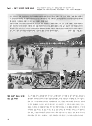 무슨 목적을 가지고 영화를 찍은 건 아니다. 그냥 기록해 두어야 할 것 같아서 찍었고, 영화 만들
게 되면서 자막이 필요하다고 해서 나중에 삽입했다. 다만, 사람들이 이 영화를 보고 아무렇지도
않게 산과 나무를 파괴하는 마음을 되돌아 봤으면 한다. 살생은 자비의 싹을 잘라버리는 것이라
고 했다. 원래부터 자비심이 없었던 게 아니라 살생을 하면서 그 마음이 사라지게 되는 것이다.
자연을 파괴하면서 사람들의 사납고 폭력적인 마음이 퍼지고, 다음 세대로 전해진다는 것이 더
무서웠다. 강을 지키는 것, 산을 지키는 것, 댐 건설을 막는 것, 막아내고 이기는 그 자체보다도
힘의 관계, 소통방식을 바꾸는 것이 중요하다. 강을 이렇게 만드는 사람은, 자연 뿐 아니라 다른
이들에게도 같은 방식으로 대한다. 그것은 아무런 감응을 불러일으키지 않는 사회로 이어진다.
지난 4월 상영한 영화 <모래가 흐르는 강>은 평화롭고 아름다운 내성천이 4대강 공사로 어떻게 변해 가는지, 영주댐 건설로 육십 평생을 살
아 온 마을을 떠나야 하는 세 분 할머니들의 마음은 어떤지에 대한 가슴 아린 기록이었다. 현장에서 함께하지 못한 이들의 안타까움과 사랑
을 증명하듯 인디영화로는 드물게 1만 명이 넘는 사람들이 극장을 찾았다.
지율스님은 5월 17일 부처님 오신 날부터 2박 3일간 경북 영주 내성천에서‘생명의 등불 켜기’와 강길 걷기를 진행했고, 여성환경연대 활
동가 2명이 부분적으로 참여했다. 아름다운 모래 강을 걸었고 달빛 고요한 밤, 풀잎과 꽃잎으로 수를 놓아 정성스레 만든 연등을 들고 외나
무다리를 건넜다. 서울, 부산, 경기도 등 각지에서 참여한 40여명의 사람들과 지율스님 함께 질문하고 토론하며 밤이 깊도록 이야기를 나누
었다. 여러 사람이 같이 나눴던 대화 일부와 지율스님과 나눈 짧은 인터뷰를 정리하여 옮긴다.
영화 <모래가 흐르는 강>에서
하고 싶은 이야기
인터뷰∙편집 | 이안, 있슈
14
[with U 캠페인] 여성환경 리더를 찾아서 2013년 유한킴벌리와 함께 하는 with U 캠페인은, 다양한 세대와 분야, 지역에 걸쳐
생명과 돌봄 가치를 실현하고 있는 여성환경 분야 리더들을 만나 소개하고 사회적으로 확산하려 합니다.
‘모래가 흐르는 강’을 지키는 초록 공명, 지율스님
 