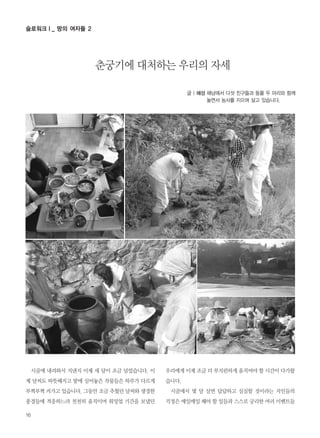 시골에 내려와서 지낸지 이제 세 달이 조금 넘었습니다. 이
제 날씨도 따뜻해지고 밭에 심어놓은 작물들은 하루가 다르게
부쩍부쩍 커가고 있습니다. 그동안 조금 추웠던 날씨와 생경한
풍경들에 적응하느라 천천히 움직이며 워밍업 기간을 보냈던
우리에게 이제 조금 더 부지런하게 움직여야 할 시간이 다가왔
습니다.
시골에서 몇 달 살면 답답하고 심심할 것이라는 지인들의
걱정은 매일매일 해야 할 일들과 스스로 궁리한 여러 이벤트들
글 | 혜성 해남에서 다섯 친구들과 동물 두 마리와 함께
놀면서 농사를 지으며 살고 있습니다.
춘궁기에 대처하는 우리의 자세
16
슬로워크Ⅰ_ 땅의 여자들 2
 