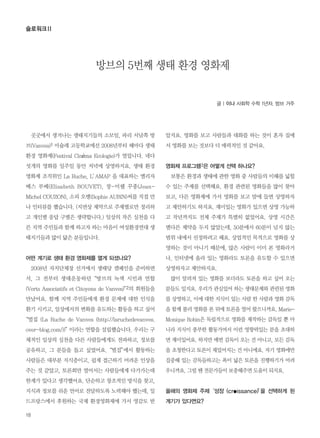 곳곳에서 생겨나는 생태지기들의 소모임, 파리 서남쪽 방
브(Vanves)1 미슐레 고등학교에선 2008년부터 해마다 생태
환경 영화제(Festival Cinéma Ecologie)가 열립니다. 네다
섯개의 영화를 일주일 동안 저녁에 상영하지요. 생태 환경
영화제 조직위인 La Ruche, L’AMAP 을 대표하는 엘리자
베스 부베(Elisabeth BOUVET), 장-미쉘 꾸종(Jean-
Michel COUZON), 소피 오뱅(Sophie AUBIN)씨를 직접 만
나 인터뷰를 했습니다. (지면상 제약으로 주제별로만 정리하
고 개인별 응답 구별은 생략합니다.) 일상의 작은 실천을 다
른 지역 주민들과 함께 하고자 하는 마음이 여성환경연대 생
태지기들과 많이 닮은 분들입니다.
어떤 계기로 생태 환경 영화제를 열게 되셨나요?
2008년 자치단체장 선거에서 생태당 캠페인을 준비하면
서, 그 전부터 생태운동하던“방브의 녹색 시민과 연합
(Verts Associatifs et Citoyens de Vanves)”2의 회원들을
만났어요. 함께 지역 주민들에게 환경 문제에 대한 인식을
환기 시키고, 일상에서의 변화를 유도하는 활동을 하고 싶어
“벌집 (La Ruche de Vanves (http://laruchedevanves.
over-blog.com/))”이라는 연합을 설립했습니다. 우리는 구
체적인 일상의 실천을 다른 사람들에게도 전파하고, 정보를
공유하고, 그 분들을 돕고 싶었어요.“벌집”에서 활동하는
사람들은 대부분 지식층이고, 쉽게 접근하기 어려운 인상을
주는 것 같았고, 토론회만 열어서는 사람들에게 다가가는데
한계가 있다고 생각했어요. 단순하고 창조적인 방식을 찾고,
지식과 정보를 쉬운 언어로 전달하도록 노력해야 했는데, 일
드프랑스에서 후원하는 국제 환경영화제에 가서 영감도 받
았지요. 영화를 보고 사람들과 대화를 하는 것이 혼자 집에
서 영화를 보는 것보다 더 매력적인 것 같아요.
영화제 프로그램3은 어떻게 선택 하나요?
보통은 환경과 생태에 관한 영화 중 사람들의 이해를 넓힐
수 있는 주제를 선택해요. 환경 관련된 영화들을 많이 찾아
보고, 다른 영화제에 가서 영화를 보고 맘에 들면 상영하자
고 제안하기도 하지요. 재미있는 영화가 있으면 상영 가능하
고 작년까지도 전체 주제가 특별히 없었어요. 상영 시간은
별다른 제약을 두지 않았는데, 50분에서 60분이 넘지 않는
범위 내에서 선정하려고 해요. 상업적인 목적으로 영화를 상
영하는 것이 아니기 때문에, 많은 사람이 이미 본 영화라거
나, 인터넷에 올라 있는 영화라도 토론을 유도할 수 있으면
상영하자고 제안하지요.
많이 알려져 있는 영화를 보더라도 토론을 하고 싶어 오는
분들도 있지요. 우리가 관심있어 하는 생태문제와 관련된 영화
를 상영하고, 이에 대한 지식이 있는 사람 한 사람과 영화 감독
을 함께 불러 영화를 본 뒤에 토론을 열어 왔으니까요. Marie-
Monique Robin은 독립적으로 영화를 제작하는 감독일 뿐 아
니라 지식이 풍부한 활동가여서 이런 영향력있는 분을 초대하
면 재미있어요. 하지만 매번 감독이 오는 건 아니고, 모든 감독
을 초청한다고 토론이 재밌어지는 건 아니에요. 자기 영화에만
집중해 있는 감독들하고는 폭이 넓은 토론을 진행하기가 어려
우니까요.그럴땐 전문가들이 보충해주면 도움이 되지요.
올해의 영화제 주제‘성장 (croissance)’을 선택하게 된
계기가 있다면요?
18
슬로워크Ⅱ
글 | 이나 사회학 수학 1년차. 방브 거주
방브의 5번째 생태 환경 영화제
 