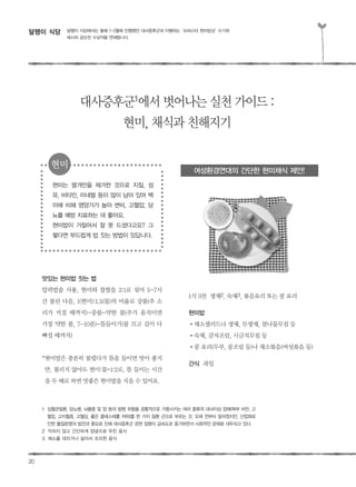 20
달팽이 식당
맛있는 현미밥 짓는 법
압력밥솥 사용, 현미와 찹쌀을 3:1로 섞어 5-7시
간 불린 다음, 1(현미):1.5(물)의 비율로 강불(추 소
리가 커질 때까지)-중불-약한 불(추가 움직이면
가장 약한 불, 7-10분)-뜸들이기(불 끄고 김이 다
빠질 때까지)
*현미밥은 충분히 불렸다가 뜸을 들이면 맛이 좋지
만, 불리지 않아도 현미:물=1:2로, 뜸 들이는 시간
을 두 배로 하면 맛좋은 현미밥을 지을 수 있어요.
1식 3찬 생채2, 숙채3, 볶음요리 또는 콩 요리
현미밥
�채소샐러드나 생채, 무생채, 참나물무침 등
�숙채, 감자조림, 시금치무침 등
�콩 요리(두부, 콩조림 등)나 채소볶음(버섯볶음 등)
간식 과일
달팽이 식당에서는 올해 1-2월에 진행했던 대사증후군과 이별하는‘슈퍼스타 현미밥상’수기와
레시피 공모전 수상작을 연재합니다.
대사증후군1
에서벗어나는실천가이드:
현미,채식과친해지기
1 심혈관질환, 당뇨병, 뇌졸중 및 암 등의 발병 위험을 공통적으로 가중시키는 여러 종류의 대사이상 장애(복부 비만, 고
혈압, 고지혈증, 고혈당, 좋은 콜레스테롤 저하)를 한 가지 질환 군으로 부르는 것. 오래 전부터 알려졌지만, 산업화로
인한 물질문명의 발전과 풍요로 인해 대사증후군 관련 질병이 급속도로 증가하면서 사회적인 문제로 대두되고 있다.
2 익히지 않고 간단하게 양념으로 무친 음식
3 채소를 데치거나 삶아서 조리한 음식
현미는 쌀겨만을 제거한 것으로 지질, 섬
유, 비타민, 미네랄 등이 많이 남아 있어 백
미에 비해 영양가가 높아 변비, 고혈압, 당
뇨를 예방 치료하는 데 좋아요.
현미밥이 거칠어서 잘 못 드셨다고요? 그
렇다면 부드럽게 밥 짓는 방법이 있답니다.
여성환경연대의 간단한 현미채식 제안!
현미
 