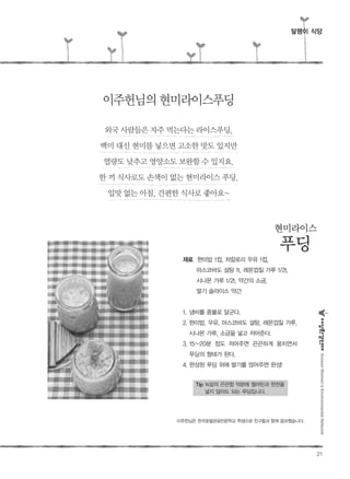 21
재료 현미밥 1컵, 저칼로리 우유 1컵,
마스코바도 설탕 1t, 레몬껍질 가루 1/2t,
시나몬 가루 1/2t, 약간의 소금,
딸기 슬라이스 약간
1. 냄비를 중불로 달군다.
2. 현미밥, 우유, 마스코바도 설탕, 레몬껍질 가루,
시나몬 가루, 소금을 넣고 저어준다.
3. 15~20분 정도 저어주면 끈끈하게 뭉치면서
푸딩의 형태가 된다.
4. 완성된 푸딩 위에 딸기를 얹어주면 완성!
Tip 녹말의 끈끈함 덕분에 젤라틴과 한천을
넣지 않아도 되는 푸딩입니다.
이주헌님의현미라이스푸딩
현미라이스
푸딩
KoreanWomen’sEnvironmentalNetwork
달팽이 식당
외국 사람들은 자주 먹는다는 라이스푸딩,
백미 대신 현미를 넣으면 고소한 맛도 있지만
열량도 낮추고 영양소도 보완할 수 있지요.
한 끼 식사로도 손색이 없는 현미라이스 푸딩.
입맛 없는 아침, 간편한 식사로 좋아요~
이주헌님은 한국호텔관광전문학교 학생으로 친구들과 함께 응모했습니다.
 