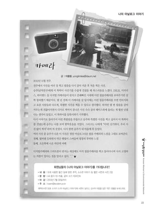 23
나의 아날로그 이야기
KoreanWomen’sEnvironmentalNetwork
2012년 11월 전주.
전주에서 사진을 여러 장 찍고 필름을 다시 갈아 끼운 후 처음 찍은 사진.
승주(남자친구)에게 이 똑딱이 사진기를 수줍게 건냈을 때 쑥스러움을 느꼈다. DSLR, 미러리
스, 하이엔드 등 디지털 카메라들이 판치고 흔해빠진 시대에 이런 필름카메라를 보여주기란 살
짝 창피했기 때문이다. 몇 년 전에 이 카메라를 살 당시에는 이런 필름카메라를 쓰면 빈티지하
고 요즘 사람들과 다르게, 특별한 사진을 찍을 수 있다고 생각했다. 하지만 몇 번 필름을 갈아
끼우는게 귀찮아지면서 디카로 찍어서 잘나온 사진 슥슥 골라 페이스북에 올리는 게 훨씬 낫겠
다는 생각이 들었고, 이 똑딱이를 등한시하기 시작했다.
다시 이야기로 돌아가서 이런 쪽팔림을 무릅쓰고 승주와 특별한 사진을 찍고 싶어서 이 똑딱이
를 건냈는데 승주는 나를 보며 함박웃음을 지었다. 그리고는 나에게“이야! 신기하다. 우리 사
진 많이 찍자”라며 씩 웃었다. 다시 한번 승주가 내 마음에 꼭 들었다.
여러 사진 중 승주가 나온 이 사진은 정말 아날로그다운 필름 카메라의 느낌을 그대로 보여준다.
첫째. 빛바랜 듯하면서 약간 햇빛이 스며들며 굉장히 투박한 느낌
둘째. 오른쪽에 나온 하얀색 여백
디지털카메라와 스마트폰이 판치는 세상에도 아직 필름카메라를 찍고 돌아다니며 사서 고생하
는 커플이 있다는 것을 알리고 싶다. ^.^
글 | 이용림 yonglimlee@daum.net
회원님들의 <나의 아날로그 이야기>를 기다립니다!!
�내 용 : 오래 사용한 물건 등에 얽힌 추억, 소소한 이야기 등 짧은 사연과 사진 2장
�분 량 : A4 용지 10-15줄, 글자 크기 10포인트
�마 감 : 2013년 7월 30일까지
�주 소 : kwen@ecofem.or.kr
채택되시면 50호 소식지 <나의 아날로그 이야기>에 사연이 실리고, 감사의 마음을 담은 작은 선물을 보내드려요.
 