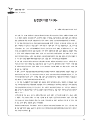 밑줄 긋는 여자
지난 5월 10일, 3번째 생태환경반 CA시간에 동아리 친구들과 용산 CGV에서 상영하는 서울환경영화제에 다녀왔
다. <수영장의 고양이>, <도화지와 나무>, <저수지의 괴물>, <녹색물질>, <잘 먹고 잘사는 법> 이렇게 총 다섯 편의 단
편을 관람했는데, 어떤 의미인지 알쏭달쏭하기도 하고, 이해하기 쉽지는 않았지만 마음에 울림이 남기도 하였다
첫 번째 영화 <수영장의 고양이>는 우연히 고양이의 교통사고를 목격한 한 남자와, 그 남자처럼 방관하고 마는 행인
들로 시작한다. 로드킬(Road kill)은 동물이 도로에 나왔다가 자동차 등에 치여 죽는 것을 말하는데, 노루, 고라니 등
야생동물부터 개나 고양이 같은 애완동물까지 다양하고, 한 해 5천여 마리의 동물이 길 위에서 죽는다고 한다. 영화
에서는 로드킬을 당한 고양이에 감정 이입하면서 마치 관객이 고양이가 된 듯한 상상이 들었는데, 사람들의 무관심
과 차가운 외면에 섬뜩함이 느껴졌다. 형체가 온전히 남지 않는 동물의 흔적을 바라보며 만약 동물이 아니라 사람이
었으면 어땠을까 생각하니 소름이 돋고 끔직했다. 사람의 편리를 위해 만든 차와 도로 때문에, 단지 지나갔을 뿐 아
무 이유 없이 죽어간 생명에 대해 미안한 마음이 들고, 사랑을 쏟아 주어야겠다는 생각이 들었다.
두 번째 영화 <도화지와 나무>는 할머니의 손을 통해 도화지에서 펼쳐지는 세상에 관한 것이었다. 처음에는 4가지
섹션으로 나뉘어 각각이 연관성 없는 삶을 살았지만 점점 두 개, 한 개로 합쳐지면서 환경이 우리에게 어떠한 영향
을 끼치는지 보여주고 있었다. 나무와 초침을 인간으로 표현하고 그림자를 활용한 점이 매우 신기했고 심오한 내용
을 담고 있는 것 같았다.
세 번째, <저수지의 괴물>을 통해 동물에 관한 사람들의 편견을 우회적으로 표현한 것이었다. 사람들이 괴물을 무서
워하면서 저수지에 가까이 가지 않고 더욱 고립되어가는 과정은, 괴물의 내면과 이면의 대립을 생각하게 한다. 마지
막까지 괴물에게 유일하게 친구가 되어주는 개를 보면서, 반려견과 함께 사는 사람들에 대해 가졌던 나의 편견을 다
시금 돌아보고, 균형 있게 바라 봐야겠다는 생각을 했다.
네 번째 영화, <녹색물질>은 앞의 영화들과 달리 음침하고 음산한 분위기가 느껴지는 영화였다. 녹색물질로 뒤덮여
가는 아버지를 아들이 마을 사람들에게 고발하면서 이야기가 시작되었는데 마지막에는 아들이 결국 녹색괴물이라는
것이 드러나게 된다. 이 영화는 잘은 모르겠지만 좀더 심층적인 메세지를 전달하고자 하는 것 같았다. 계속해서 안
좋은 음식을 먹고 환경을 썩힐 수록 우리는 점점 더 괴물이 되어간다는 것을 약간의 스토리를 넣어서 표현하고자
하는 것 같았다.
마지막으로 <잘 먹고 잘사는 법>은 생식을 다룬 영화였다. 엄마와 정호가 선택적으로 생식을 하면서 세상과 소통하
고 조율해 나가는 과정을 그렸다. 나와 다른 누군가를 볼 때, 이상하고 낯선 시선으로 대하기 쉬운데 그것이 틀린
것이 아니라 다른 것이며, 함께 사는 우리 안에 차이를 인정하게 될 때 평화가 찾아온다는 것을 알 수 있었다. 정호
와 친구 사이에 생기는 로맨스도 설레고 재미있었다.
처음에는 영화에 적응하는 것이 어색하고 재미없기도 했는데, 단편 영화는 단편영화의 맛이 있었다. 다만 조금 지루
할 수도 있을 약간은 싱겁고 심심하기도 했지만, 내가 가졌던 편견과 환경에 대해 한번쯤 고민하고 멈추어 생각하게
하는 유익한 시간이었다.
환경영화제를 다녀와서
글 | 정유미 영등포여자고등학교 2학년
25
 