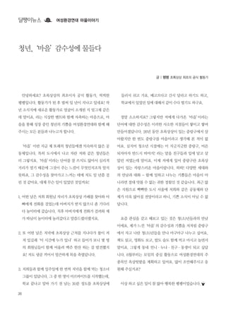 26
달팽이뉴스 여성환경연대 마을이야기
안녕하세요? 초록상상의 최초이자 공식 활동가, 씩씩한
펭펭입니다. 활동가가 된 후 벌써 일 년이 지나고 있네요! 작
년 소식지에 새로운 활동가로 얼굴이 소개된 지 엊그제 같은
데 말이죠. 라는 식상한 멘트와 함께 자축하는 마음으로, 마
을을 통해 성장 중인 청년의 기쁨을 여성환경연대와 함께 해
주시는 모든 분들과 나누고자 합니다.
‘마을’이란 지금 제 또래의 청년들에겐 익숙하지 않은 공
동체입니다. 특히 도시에서 나고 자란 저와 같은 청년들은
더 그렇지요.‘마을’이라는 단어를 잘 쓰지도 않아서 심리적
거리가 멀기 때문에 그것이 주는 느낌이 무엇인지조차 알지
못하죠. 그 감수성을 찾아가고 느끼는 데에 저도 일 년쯤 걸
린 것 같아요. 대체 무슨 일이 있었던 것일까요!
1. 어떤 날은 저희 회원님 자녀가 초록상상 카페를 찾아와 아
빠에게 전화를 걸었는데 아버지가 받지 않으니 좀 기다리
다 놀이터에 갔습니다. 직후 아버지에게 전화가 걸려와 제
가 따님이 놀이터에 놀러갔다고 말씀드렸더랬지요.
2. 또 어떤 날은 저녁에 초록상상 근처를 지나다가 불이 켜
져 있길래‘이 시간에 누가 있나’하고 들어가 보니 몇 명
의 회원님들이 함께 어울려 맥주 한잔 하는 걸 발견했지
요! 저도 냉큼 끼어서 얼큰하게 목을 축였답니다.
3. 저희들과 함께 일주일에 한 번씩 저녁을 함께 먹는 청소녀
그룹이 있답니다. 그 중 한 명이 아르바이트를 시작했는데,
학교 끝나고 알바 가기 전 남는 30분 정도를 초록상상에
들러서 쉬고 가요. 배고프다고 간식 달라고 하기도 하고,
학교에서 있었던 일에 대해서 같이 수다 떨기도 하구요.
정말 소소하지요? 그렇지만 저에게 다가온‘마을’이라는
단어에 대한 감수성은 이러한 사소한 지점들이 쌓이고 쌓여
만들어졌답니다. 26년 동안 초록상상이 있는 중랑구에서 살
아왔지만 한 번도 중랑구를 마을이라고 생각해 본 적이 없
어요. 심지어 청소년 시절에는 이 지긋지긋한 중랑구, 어른
되자마자 반드시 떠야지! 라는 말을 친구들과 입에 달고 살
았던 저였는데 말이죠. 이제 저에게 있어 중랑구란 초록상
상이 있는 자랑스러운 마을이랍니다. 하하! 다양한 세대와
의 만남과 대화 - 함께 일하고 나누는 기쁨들은 마을이 아
니라면 절대 맛볼 수 없는 귀한 경험인 것 같습니다. 최근 많
은 지원으로 빡빡한 도시 서울에 저희와 같은 공동체와 단
체가 더욱 많아질 전망이라고 하니, 기쁜 소식이 아닐 수 없
답니다.
요즘 관심을 갖고 해보고 있는 것은 청(소)년들과의 만남
이에요. 제가 느낀‘마을’의 감수성과 기쁨을 저처럼 중랑구
에서 자고 나란 청(소)년들을 만나 마구마구 나누고 싶어요.
책도 읽고, 영화도 보고, 밥도 술도 함께 먹고 마시고 놀면서
말이죠. 그렇게 동네 언니∙누나∙친구∙동생이 되고 싶답
니다. 6월부터는 모임의 중심 활동으로 여성환경연대의 주
종목인 옥상텃밭을 계획하고 있어요. 많이 조언해주시고 응
원해 주실거죠?
이상 하고 싶은 일이 참 많아 행복한 펭펭이었습니다.
글 | 펭펭 초록상상 최초의 공식 활동가
청년,‘마을’감수성에 물들다
 