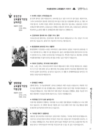 여성환경연대 교육활동가 이야기
27
KoreanWomen’sEnvironmentalNetwork
달팽이뉴스
● 문래동은 바빠요!
5월에 열리는‘도시농업박람회’준비로 문래동은 바쁜 나날을 보냈습니다. 박람회 기간
중 서울 광장에서 부스를 운영했는데요. 문래동의 개성이 담긴 빗물 저금통과 화분을 디
자인&전시했습니다. 이를 위해 여러 차례 만들기 워크숍을 진행했고, 활용 가능한 아이
템은 현장에서 시민들과 함께 만들어 보는 시간도 마련했답니다.
● 치유텃밭 인기가 날로 높아갑니다
이대 목동 병원에서 진행하는 치유텃밭 프로그램은 텃밭 활동과 치유활동으로 나눠 진행
하고 있습니다. 갓 수확한 채소를 이용한 요리 프로그램과 이후 마음 나눔 활동을 통해
암 환우와 일주일에 한 번씩 만나고 있습니다.
●‘아리랑 축제’가 열렸어요
5월11일 정수초등학교 어린이들이 성북구에서 주관하는‘아리랑 축제’에 참가했습니다.
신문지로 포트를 만들어 5학년 아이들이 직접 키운 모종을 담아 주민들에게 나눠주는 프
로그램을 진행했습니다. 학교 캠프와 겹쳐서 많은 학생들이 참가 할 순 없었지만 학교 텃
밭을 알리고 지역주민들의 이야기를 직접 들어 볼 수 있는 뜻 깊은 시간이었습니다.
생태텃밭
교육활동가모임
이랑고랑
모임지기 공경민
김미성, 노미진,
박영란, 조미순
● 녹색위 사업이 시작되었습니다
좀 일찍 찾아온 듯한 여름입니다. 보따리를 들고 성큼 나서기가 쉽지 않은 계절이지요.
그러나 보따리안이 필요한 곳엔 먼길 마다 않고 봇짐 들고 출동해야 겠지요. 6, 7월도 파
이팅 합니다. 녹색위 사업은 제목이 참신하다는 평을 받고 있는데요. 1강(6/3)은 김선미
선생님의 향에 관하여, 2강(6/11)은 최예용 선생님의 전자파 교육, 3강(6/12)은 송화초등
학교에서 pvc관련 생활 속 유해물질에 관한 내용으로 진행합니다.
● 건강아파트 행사에 비누 만들기 부스 열어
서초보건소와 함께 하는 건강아파트 행사에 아토피 예방교육으로 비누 만들기 부스에
참여 하고 있습니다. 봄에 이어 가을까지 이어지는 행사입니다.
● 환경영화제 보따리안 부스 대활약!
환경영화제 기간(5월 9~16일) 보따리안은 공룡시대부터 살았던 지렁이의 분변토를 가
지고 탈취제 만드는 체험 부스를 열었습니다. 많은 초중생들과 환경 관련 동아리 친구들
이 찾아와 부스는 언제나 문전성시를 이루었습니다. 뿌듯한 마음으로 내년에도 참여해
여성환경연대를 더 많이 알리는데 힘을 보태고 싶은 마음이 커졌습니다.
● 아토피 안심학교, 먹거리에 대해 말한다
도봉 , 노원, 서초, 마포보건소에서 아토피 예방교육이 계속 이어질 예정입니다. 내용은
의 식 주 중 식에 관한 것으로 햄버거와 색소실험을 통하여 아토피를 예방하려면 바른
먹거리 습관이 중요하다는 걸 알리고 있습니다. 또 생활 속 유해화학물질을 알아보고 죽
염연고 만들기를 할 예정입니다.
환경건강
교육활동가모임
보따리안
모임지기 유정영
이선임, 채은순,
함정희
 