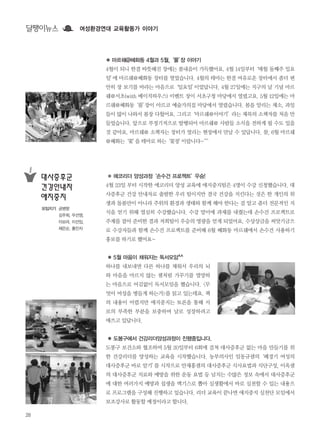 28
● 에코리더 양성과정‘손수건 프로젝트’우승!
4월 23일 부터 시작한 에코리더 양성 교육에 애지중지팀은 4명이 수강 신청했습니다. 대
사증후군 건강 안내자로 출발한 우리 팀이지만 결국 건강을 지킨다는 것은 한 개인의 위
생과 돌봄만이 아니라 주위의 환경과 생태와 함께 해야 한다는 걸 알고 좀더 전문적인 지
식을 얻기 위해 열심히 수강했습니다. 수강 말미에 과제를 내줬는데 손수건 프로젝트로
주제를 잡아 준비한 결과 저희팀이 우승의 영광을 얻게 되었어요. 수상상금을 씨앗기금으
로 수강자들과 함께 손수건 프로젝트를 준비해 6월 혜화동 마르쉐에서 손수건 사용하기
홍보를 하기로 했어요~
● 5월 마음이 채워지는 독서모임^^
하나를 내보내면 다른 하나를 채워서 우리의 뇌
와 마음을 마르지 않는 샘처럼 가꾸기를 열망하
는 마음으로 어김없이 독서모임을 했습니다. <무
엇이 여성을 병들게 하는가>를 읽고 있는데요. 책
의 내용이 어렵지만 애지중지는 토론을 통해 서
로의 부족한 부분을 보충하며 날로 성장하려고
애쓰고 있답니다.
● 도봉구에서 건강리더양성과정이 진행중입니다.
도봉구 보건소와 협조하여 5월 20일부터 6회에 걸쳐 대사증후군 없는 마을 만들기를 위
한 건강리더를 양성하는 교육을 시작했습니다. 농부의사인 임동규샘의‘폐경기 여성의
대사증후군 바로 알기’를 시작으로 안재홍샘의 대사증후군 식사요법과 식단구성, 이옥샘
의 대사증후군 치료와 예방을 위한 운동 요법 등 넘치는 수많은 정보 속에서 대사증후군
에 대한 여러가지 예방과 섭생을 엑기스로 뽑아 실생활에서 바로 실천할 수 있는 내용으
로 프로그램을 구성해 진행하고 있습니다. 리더 교육이 끝나면 애지중지 실천단 모임에서
보조강사로 활동할 예정이라고 합니다.
● 마르쉐@혜화동 4월과 5월,‘풀’장 이야기
4월이 되니 한결 따뜻해진 장에는 봄내음이 가득했어요. 4월 14일부터‘매월 둘째주 일요
일’에 마르쉐@혜화동 장터를 열었습니다. 4월의 테마는 한결 여유로운 장터에서 좀더 편
안히 장 보기를 바라는 마음으로‘일요일’이었답니다. 4월 27일에는 지구의 날 기념 마르
쉐@서초(with 베이직하우스) 이벤트 장이 서초구청 마당에서 열렸고요. 5월 12일에는 마
르쉐@혜화동‘풀’장이 아르코 예술가의집 마당에서 열렸습니다. 봄을 알리는 채소, 과일
들이 많이 나와서 봄장 다웠어요. 그리고‘마르쉐@이야기’라는 제목의 소책자를 처음 만
들었습니다. 앞으로 부정기적으로 발행되어 마르쉐@ 사람들 소식을 전하게 될 수도 있을
것 같아요. 마르쉐@ 소책자는 장터가 열리는 현장에서 만날 수 있답니다. 참, 6월 마르쉐
@혜화는‘꽃’을 테마로 하는‘꽃장’이랍니다~^^
대사증후군
건강안내자
애지중지
모임지기 공병향
김주희, 우선영,
이보라, 이선임,
채은순, 홍민자
달팽이뉴스 여성환경연대 교육활동가 이야기
 