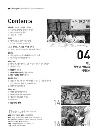 49호 2013년 여름
발행일 2013년 6월 5일 발행처 (사)여성환경연대
발행인 남미정, 장이정수, 정규리 편집인 강희영, 이안소영, 강수현
주소 서울시 영등포구 영등포동 7가 94-59 여성미래센터 2층 201호
전화 02-722-7944 팩스 02-723-7215
이메일 kwen@ecofem.or.kr www.ecofem.or.kr
디자인 일탈기획 070-4404-8447
Contents
04
14
16
기획 특집 박영숙 선생님을 기억하며
05 등불처럼,꽃잎처럼걸어오신발자취
07 마음에새겨지는말과글
09 선생님을추억하며
핫이슈
12 행복호르몬을촉진하는도시농업
:도시농업박람회를진행하면서
with U 캠페인 _ 여성환경 리더를 찾아서
14‘모래가흐르는강’을지키는초록공명,지율스님
슬로워크
16 땅의여자들2:춘궁기에대처하는우리의자세
18 방브의5번째생태환경영화제
달팽이 식당
20 대사증후군에서벗어나는실천가이드:현미,채식과친해지기
21 현미라이스푸딩
22 물건탐구 방향제
22 화장품 읽어주는 녀자 자외선차단제
23 나의 아날로그 이야기 카메라
밑줄긋는 여자
24 즐겁고유쾌한여성들의저항과연대,그러나끝나지않은이야기
소스:아내들의파업(TheSource)을보고
25 환경영화제를다녀와서
달팽이 뉴스
26 여성환경연대마을이야기
27 여성환경연대교육활동가이야기
29 에코리더양성과정을마치고
30 달팽이뉴스
33 힘을 더하는 참여
특집
박영숙 선생님을
기억하며
Korean Women’s Environmental Network
 