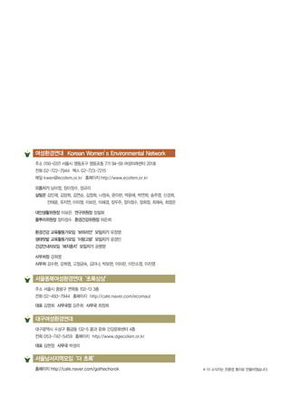 대구광역시 수성구 황금동 132-5 몸과 문화 건강문화센터 4층
전화 053-742-5459 홈페이지 http://www.dgecofem.or.kr
대표 심현정 사무국 박성미
주소 서울시 중랑구 면목동 102-13 3층
전화 02-493-7944 홈페이지 http://cafe.naver.com/ecomaul
대표 김영희 사무국장 김주희 사무국 최정희
서울동북여성환경연대‘초록상상’
대구여성환경연대
주소 (150-037) 서울시 영등포구 영등포동 7가 94-59 여성미래센터 201호
전화 02-722-7944 팩스 02-723-7215
메일 kwen@ecofem.or.kr 홈페이지 http://www.ecofem.or.kr
으뜸지기 남미정, 장이정수, 정규리
살림꾼 김민재, 김양희, 김연순, 김정희, 나정숙, 문미란, 박윤애, 박연희, 송주영, 신경희,
안태윤, 유지연, 이미영, 이보은, 이혜경, 장우주, 장이정수, 정희정, 최재숙, 최정은
대안생활위원장 이보은 연구위원장 장필화
풀뿌리위원장 장이정수 환경건강위원장 하은희
환경건강 교육활동가모임‘보따리안’모임지기 유정영
생태텃밭 교육활동가모임‘이랑고랑’모임지기 공경민
건강안내자모임‘애지중지’모임지기 공병향
사무처장 강희영
사무처 강수현, 강희영, 고정금숙, 김미나, 박보현, 이미란, 이안소영, 이지영
여성환경연대 Korean Women’s Environmental Network
※ 이 소식지는 친환경 종이로 만들어졌습니다.홈페이지 http://cafe.naver.com/gothechorok
서울남서지역모임‘더 초록’
 
