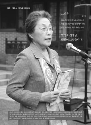 그리움
정지원
하루종일 굶다가 늦은 밤 돌아와
허겁지겁 밀어넣는 찬밥덩이처럼
막상 마주하면 목이 메이는 사람
박영숙 선생님,
당신이 그립습니다.
여성이 새로 짜는 세상 49호 기획특집은 에코피플과 엮어서 故 박영숙 선생님 특집으로 기획하였습니다. 1999년 여성환
경연대를 창립하시고, 별세하시기 전까지 14년간 여성환경연대 으뜸지기로 계셨던 박영숙 선생님께서 지난 5월 17일 새
벽 우리 곁을 떠나셨습니다. 여성, 환경, 정치 분야와 영역에서 마지막까지 왕성하게 활동하셨고 여러 후배와 많은 이들
에게 귀감이 되셨던 모습을 기억하며, 그 걸음과 이야기를 특집에 싣습니다.
특집 _ 박영숙 선생님을 기억하며
 