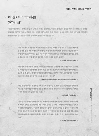 7
KoreanWomen’sEnvironmentalNetwork
특집 _ 박영숙 선생님을 기억하며
“부분으로서의 여성운동을 하자면 여성들의 요구를 외면할 수는 없으나 그것만을 떼어서
할 생각은 없습니다. 여성으로서의 할 일, 가령 힘의 원리에 의해 움직이는 정당의 권위주
의에 가치전도를 부여하고 싶습니다. 여성의 시각으로 말이죠. 그럼 여성의 시각이란 뭐냐
고 했을 때, 저는 생명 경시와 물량위주 사고의 타파를 들고자 합니다.”
- <녹색을 심는 여인>에서 -
“남성들에 의한 억압의 경험을 가지고 있는 여성들은 강자들에 의해 고통을 겪고 있는 다
른 피억압자들과 자연에 대한 연민의 정을 공유하고 있으며 이러한 여성의 시각이 대안을
창출해 낼 수 있다는 전제에서 여성의 특별한 역할을 기대할 수 있다. 그 역할이란 바로 약
자와 강자가 함께 세상을 만들어가고 살게 하는 것이다.”
- <동북아시아의 환경문제와 여성의 역할> 기조연설 중에서 -
“다른 것을 다르다고 인정하는 것에서 나아가 만나는 것, 열려 있는 공간에 들어가 어우러
지는 것, 이것이야말로 여성이 가진 관계성의 고유한 특징이며 우리가 지향하려는 사회를
여성적 관점에서 상상해야 하는 이유다.”
- <박영숙을 만나다>에서 -
“사람은 모두가 환경문제에 있어서는 피해자인 동시에 가해자입니다. 이 말은 우리 모두에
게 책임이 있다는 것을 의미합니다. 그런데 문제는 누구 하나 가해자로서의 책임을 지려고
하지 않는데 있습니다. 수돗물에 발암물질이 있어서 안심하고 마실 수 없다는 사실에는 벌
떼처럼 분노하면서도 그 발암물질이 우리가 마구 버리고 있는 합성세제 등의 생활오수를
소독하는 과정에서의 화학반응에서 생겨진 물질이라는 데에는 반성이 뒤따르지 않고 있습
니다.”
- <녹색을 심는 여인>에서 -
‘생을 마칠 때까지 현역으로 살고 싶다’고 하셨던 말씀대로, 박영숙 선생님의 걸음을 따라가다 보면, 한 평생을
이렇게도 일관성 있게 사셨을까 하는 생각을 자연스럽게 하게 됩니다. 여성과 환경, 정치, 시민사회 영역에서
활동하시면서 남기신 말과 글을 발췌하여 부분적으로 옮겼습니다.
마음에 새겨지는
말과 글
 