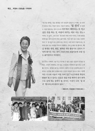 8
특집 _ 박영숙 선생님을 기억하며
“친구들 중에는 칠십 평생을 너무 열심히 살았으니 이제는 쉴 권리
가 있다고 하는 이들이 있다. 이들이 말하는‘쉴 권리’란 일하
는 것을 멈춘다는 것이 아니라 의무에서 해방되는 것, 하고
싶은 것을 하는 것, 마음이 내키는 대로 사는 것을 의
미하는 것 같다. 그런 것이‘쉴 권리’라면 비록 아직도 시계 알람을
맞춰 놓고 잠이 들어야 하는 삶이지만, 지금 내가 살고 있는 인생이
바로 그‘쉴 권리’를 누리며 사는 것이다. 다만 내가 이렇게 쉬는 것
외에 달리 쉬는 방법을 익히지 못했다는 것이 문제가 될 뿐이다. 육
십 평생을 생명, 평등, 평화를 위한 활동가로 살면서 무
엇에 쫓기듯 사는 것이 고달프지만 뒤돌아보면 보람 있
는 삶이었다고 자부한다.
앞으로도 나에게 그냥 두고 지나칠 수 없는 많은 일들이 다가올 것
이다. 건강이 허락하는 한 나는 그것들을 외면하지 않으려고 노력
할 것이다. 정의와 용기는 타인의 고통과 비극을 공감하는데서 비
롯되고 공감을 통한 연대에 바로 인류의 희망이 있다고 한다. 나의
작은 수고와 나눔이 어둠 속에 있는 누군가에게 희망의
불빛이 될 수 있다는 믿음은 생을 마칠 때까지 내가 현역
으로 살게 하는 동력이 될 것이다. 이것이 나의‘쉴 권
리’행사라는데 불만이 없다.”
- <배운녀자, 여성운동가 박영숙>에서 -
 