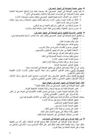 6
‫ﺒﺎﻝﺤﻭﻜﻤﺔ‬ ‫ﺨﺎﺼﺔ‬ ‫ﻤﻌﺎﻴﻴﺭ‬‫ﺍﻝﻤﺼﺭﻓﻲ‬ ‫ﺍﻝﺠﻬﺎﺯ‬ ‫ﻓﻲ‬:
‫ﺍﻝﻌﺎﻝﻤﻴﺔ‬ ‫ﺍﻝﻤﺼﺭﻓﻴﺔ‬ ‫ﻝﻠﺭﻗﺎﺒﺔ‬ ‫ﺒﺎﺯل‬ ‫ﻝﺠﻨﺔ‬ ‫ﻭﻀﻌﺕ‬ ‫ﻓﻘﺩ‬ ،‫ﺍﻝﻤﺼﺭﻓﻲ‬ ‫ﺍﻝﺠﻬﺎﺯ‬ ‫ﻓﻲ‬ ‫ﺍﻝﺤﻭﻜﻤﺔ‬ ‫ﻴﺨﺹ‬ ‫ﻓﻴﻤﺎ‬ ‫ﺃﻤﺎ‬
‫ﺒﺎﻝﺤﻭﻜﻤﺔ‬ ‫ﺨﺎﺼﺔ‬ ‫ﻤﻌﺎﻴﻴﺭ‬‫ﻓﻲ‬‫ﻭﻨﻠﺨﺼﻬﺎ‬ ،‫ﻭﺍﻝﻤﺎﻝﻴﺔ‬ ‫ﺍﻝﻤﺼﺭﻓﻴﺔ‬ ‫ﺍﻝﻤﺅﺴﺴﺎﺕ‬‫ﺍﻵﺘﻲ‬ ‫ﻓﻲ‬:10
1-‫ﺍﻹﻋﻼﻥ‬‫ﻋﻥ‬‫ﺍﻷﻫﺩﺍﻑ‬‫ﺍﻹﺴﺘﺭﺍﺘﻴﺠﻴﺔ‬‫ﺍﻝﻤﺼﺭﻓﻲ‬ ‫ﻝﻠﺠﻬﺎﺯ‬‫ﻤﺴﺅﻭﻝﻴﺎﺕ‬ ‫ﻭﺘﺤﺩﻴﺩ‬ ‫ﻭﻝﻠﺒﻨﻙ‬‫ﺍﻹﺩﺍﺭﺓ‬.
2-‫ﺍﻝ‬‫ﺘﺄ‬‫ﻤﺠﻠﺱ‬ ‫ﺃﻋﻀﺎﺀ‬ ‫ﻜﻔﺎﺀﺓ‬ ‫ﻤﻥ‬ ‫ﻜﺩ‬‫ﺍﻹﺩﺍﺭﺓ‬‫ﺍﻝﺤﻭﻜﻤﺔ‬ ‫ﻝﻤﻔﻬﻭﻡ‬ ‫ﺍﻝﻜﺎﻤل‬ ‫ﻭﺇﺩﺭﺍﻜﻬﻡ‬‫ﺃﺨﻁﺎﺀ‬ ‫ﻭﺠﻭﺩ‬ ‫ﻭﻋﺩﻡ‬ ،
‫ﻗﺒل‬ ‫ﻤﻥ‬ ‫ﻤﻘﺼﻭﺩﺓ‬‫ﺍﻹﺩﺍﺭﺓ‬‫ﺍﻝﻌﻠﻴﺎ‬.
3-‫ﺍﻝﻤﺭﺍﻗﺒﻴﻥ‬ ‫ﺩﻭﺭ‬ ‫ﻓﺎﻋﻠﻴﺔ‬ ‫ﻀﻤﺎﻥ‬‫ﻭﺇﺩﺭﺍﻜﻬﻡ‬‫ﺍﻝﺭﻗ‬ ‫ﺩﻭﺭﻫﻡ‬ ‫ﻷﻫﻤﻴﺔ‬‫ﺎﺒﻲ‬.
4-‫ﺍﻝﺸﻔﺎﻓﻴﺔ‬ ‫ﺘﻭﻓﺭ‬ ‫ﻀﺭﻭﺭﺓ‬‫ﻭﺍﻹﻓﺼﺎﺡ‬‫ﺍﻝﺒﻨﻙ‬ ‫ﻭﺃﻨﺸﻁﺔ‬ ‫ﺃﻋﻤﺎل‬ ‫ﻜﺎﻓﺔ‬ ‫ﻓﻲ‬‫ﻭﺍﻹﺩﺍﺭﺓ‬.
‫ﺍﻝﻌﻨﺎﺼﺭ‬‫ﺍﻷﺴﺎﺴﻴﺔ‬‫ﻝ‬‫ﺍﻝﻤﺼﺭﻓﻲ‬ ‫ﺍﻝﺠﻬﺎﺯ‬ ‫ﻓﻲ‬ ‫ﻝﻠﺤﻭﻜﻤﺔ‬ ‫ﺍﻝﺴﻠﻴﻡ‬ ‫ﻠﺘﻁﺒﻴﻕ‬:
‫ﺍﻝﻤﺼﺭﻓﻲ‬ ‫ﺍﻝﺠﻬﺎﺯ‬ ‫ﻓﻲ‬ ‫ﻝﻠﺤﻭﻜﻤﺔ‬ ‫ﺍﻝﺴﻠﻴﻡ‬ ‫ﺍﻝﺘﻁﺒﻴﻕ‬ ‫ﺇﻥ‬‫ﻨﻠﺨﺼﻬﺎ‬ ‫ﺃﺴﺎﺴﻴﺔ‬ ‫ﻋﻨﺎﺼﺭ‬ ‫ﻋﺩﺓ‬ ‫ﺘﻭﻓﺭ‬ ‫ﻴﺘﻁﻠﺏ‬‫ﻴﻠ‬ ‫ﻓﻴﻤﺎ‬‫ﻲ‬:
-‫ﺍﻝﺸﻔﺎﻓﻴﺔ‬.
-‫ﻓﻌﺎل‬ ‫ﻤﻌﻠﻭﻤﺎﺕ‬ ‫ﻨﻅﺎﻡ‬ ‫ﺘﻭﻓﺭ‬.
-‫ﻭﻀ‬‫ﻝﻠﺒﻨﻙ‬ ‫ﺍﺴﺘﺭﺘﻴﺠﻴﺔ‬ ‫ﺃﻫﺩﺍﻑ‬ ‫ﻊ‬.
-‫ﺍﻝﺘﺩﺭﻴﺏ‬ ‫ﺨﻼل‬ ‫ﻤﻥ‬ ‫ﺍﻝﺒﺸﺭﻴﺔ‬ ‫ﺍﻝﻜﻔﺎﺀﺍﺕ‬ ‫ﺒﻤﺴﺘﻭﻯ‬ ‫ﺍﻝﻨﻬﻭﺽ‬.
-‫ﻭﺍﻝﺨﺎﺭﺠﻴﻴﻥ‬ ‫ﺍﻝﺩﺍﺨﻠﻴﻴﻥ‬ ‫ﺍﻝﻤﺭﺍﺠﻌﻴﻥ‬ ‫ﻋﻤل‬ ‫ﻤﻥ‬ ‫ﺍﻝﻔﻌﻠﻴﺔ‬ ‫ﺍﻻﺴﺘﻔﺎﺩﺓ‬.
-‫ﺍﻝﺤﻭﺍﻓﺯ‬ ‫ﻨﻅﺎﻡ‬ ‫ﺘﻭﺍﻓﻕ‬ ‫ﻀﻤﺎﻥ‬‫ﺍﻝﺒﻨﻙ‬ ‫ﻨﻅﻡ‬ ‫ﻤﻊ‬.
-‫ﺍﻝﺒﻨﻙ‬ ‫ﻓﻲ‬ ‫ﻝﻠﻤﺴﺅﻭﻝﻴﺔ‬ ‫ﻭﺍﻀﺤﺔ‬ ‫ﺴﻴﺎﺴﺎﺕ‬ ‫ﻭﺘﻨﻔﻴﺫ‬ ‫ﻭﻀﻊ‬.
-‫ﻤﺠﻠﺱ‬ ‫ﺃﻋﻀﺎﺀ‬ ‫ﻜﻔﺎﺀﺓ‬ ‫ﻀﻤﺎﻥ‬‫ﺍﻹﺩﺍﺭﺓ‬.
-‫ﻤﺭ‬ ‫ﺘﻭﺍﻓﺭ‬ ‫ﻀﻤﺎﻥ‬‫ﺒﻭﺍﺴﻁﺔ‬ ‫ﻤﻼﺌﻤﺔ‬ ‫ﺍﻗﺒﺔ‬‫ﺍﻹﺩﺍﺭﺓ‬‫ﺍﻝﻌﻠﻴﺎ‬.
-‫ﺍﻝﺩﻭﻝﻴﺔ‬ ‫ﺍﻝﻤﺤﺎﺴﺒﻴﺔ‬ ‫ﺍﻝﻤﻌﺎﻴﻴﺭ‬ ‫ﺘﻁﺒﻴﻕ‬.
‫ﻫﻨﺎﻙ‬ ‫ﺃﻥ‬ ‫ﺇﻝﻰ‬ ‫ﻭﻨﺸﻴﺭ‬‫ﻭﻫﻤﺎ‬ ‫ﺍﻝﻤﺼﺎﺭﻑ‬ ‫ﻓﻲ‬ ‫ﺍﻝﺤﻭﻜﻤﺔ‬ ‫ﺘﻁﺒﻴﻕ‬ ‫ﻓﻲ‬ ‫ﻓﺎﻋﻠﺘﻴﻥ‬ ‫ﻤﺠﻤﻭﻋﺘﻴﻥ‬:
‫ﺍﻝﻤﺠﻤﻭﻋﺔ‬‫ﺍﻷﻭﻝﻰ‬:‫ﺍﻝﺩﺍﺨﻠﻴﻴﻥ‬ ‫ﺍﻝﻔﺎﻋﻠﻴﻥ‬ ‫ﻭﺘﻀﻡ‬‫ﻭﻫﻡ‬:‫ﺤﻤﻠﺔ‬‫ﺍﻷﺴﻬﻡ‬‫ﻤﺠﻠﺱ‬ ،‫ﺍﻹﺩﺍﺭﺓ‬،‫ﺍﻹﺩﺍﺭﺓ‬‫ﺍﻝﺘﻨﻔﻴﺫﻴﺔ‬
‫ﺍﻝﺩﺍﺨﻠﻴﻭﻥ‬ ‫ﻭﺍﻝﻤﺭﺍﺠﻌﻭﻥ‬.
‫ﺍﻝﻤﺠﻤ‬‫ﺍﻝﺜﺎﻨﻴﺔ‬ ‫ﻭﻋﺔ‬:‫ﻭﻫﻡ‬ ‫ﺍﻝﺨﺎﺭﺠﻴﻥ‬ ‫ﺍﻝﻔﺎﻋﻠﻴﻥ‬ ‫ﻭﺘﻀﻡ‬:‫ﻭﺴﺎﺌل‬ ،‫ﺍﻝﻭﺩﺍﺌﻊ‬ ‫ﺘﺄﻤﻴﻥ‬ ‫ﺼﻨﺩﻭﻕ‬ ،‫ﺍﻝﻤﻭﺩﻋﻭﻥ‬‫ﺍﻹﻋﻼﻡ‬،
‫ﺍﻻﺌﺘﻤﺎﻨﻲ‬ ‫ﻭﺍﻝﺘﻘﻴﻴﻡ‬ ‫ﺍﻝﺘﺼﻨﻴﻑ‬ ‫ﺸﺭﻜﺎﺕ‬‫ﻭﺍﻝﺭﻗﺎﺒﻲ‬ ‫ﺍﻝﺘﻨﻅﻴﻤﻲ‬ ‫ﺍﻝﻘﺎﻨﻭﻨﻲ‬ ‫ﻭﺍﻹﻁﺎﺭ‬ ،.
‫ﺜﺎﻝﺜﺎ‬:‫ﻤﻨﻬﺎ‬ ‫ﻭﺍﻝﻬﺩﻑ‬ ‫ﺍﻝﻤﺼﺭﻓﻲ‬ ‫ﺍﻝﺠﻬﺎﺯ‬ ‫ﻓﻲ‬ ‫ﺍﻝﺤﻭﻜﻤﺔ‬ ‫ﺃﻫﻤﻴﺔ‬:
‫ﻓﻲ‬ ‫ﺍﻝﺤﻭﻜﻤﺔ‬ ‫ﺃﻫﻤﻴﺔ‬ ‫ﺘﻅﻬﺭ‬‫ﺍﻝﺠﻬﺎﺯ‬‫ﺍﻝﻤﺼﺭﻓﻲ‬‫ﺍ‬ ‫ﺨﻼل‬ ‫ﻤﻥ‬‫ﺍﻝﺘﺎﻝﻴﺔ‬ ‫ﻝﻨﻘﺎﻁ‬:11
-‫ﻝﻠﺒﻨﻭﻙ‬ ‫ﺍﻝﺘﺸﻐﻴﻠﻴﺔ‬ ‫ﺍﻝﻌﻤﻠﻴﺎﺕ‬ ‫ﻭﺭﻗﺎﺒﺔ‬ ‫ﺘﻭﺠﻴﻪ‬ ‫ﺒﻤﻭﺠﺒﻪ‬ ‫ﻴﺘﻡ‬ ‫ﻨﻅﺎﻤﺎ‬ ‫ﺍﻝﺤﻭﻜﻤﺔ‬ ‫ﺘﻌﺘﺒﺭ‬.
-‫ﻋﻜﺱ‬ ‫ﺃﻥ‬ ‫ﻓﻲ‬ ،‫ﺍﻝﺒﻨﻭﻙ‬ ‫ﻓﻲ‬ ‫ﺍﻻﻗﺘﺼﺎﺩﻴﺔ‬ ‫ﺍﻝﻜﻔﺎﺀﺓ‬ ‫ﺘﺤﺴﻴﻥ‬ ‫ﻓﻲ‬ ‫ﺭﺌﻴﺴﻴﺎ‬ ‫ﻋﻨﺼﺭﺍ‬ ‫ﺍﻝﺴﻠﻴﻤﺔ‬ ‫ﺍﻝﺤﻭﻜﻤﺔ‬ ‫ﺘﻤﺜل‬
‫ﻭﺍﻝﻤﺎﻝﻲ‬ ‫ﺍﻻﻗﺘﺼﺎﺩﻱ‬ ‫ﺍﻻﺴﺘﻘﺭﺍﺭ‬ ‫ﻋﻠﻰ‬ ‫ﻴﺅﺜﺭ‬ ‫ﻗﺩ‬ ‫ﺫﻝﻙ‬.
‫ﻭﻀﻭﺍﺒﻁﻬﺎ‬ ‫ﻗﻭﺍﻋﺩﻫﺎ‬ ‫ﺨﻼل‬ ‫ﻤﻥ‬ ‫ﺍﻝﺤﻭﻜﻤﺔ‬ ‫ﻭﺘﻬﺩﻑ‬‫ﺇﻝ‬‫ﻤﻥ‬ ‫ﺍﻝﻌﺩﻴﺩ‬ ‫ﻰ‬‫ﺍﻷﻫﺩﺍﻑ‬‫ﻴﻠﻲ‬ ‫ﻓﻴﻤﺎ‬ ‫ﻨﻠﺨﺼﻬﺎ‬:
-‫ﻤﺴﺎﺀﻝﺔ‬ ‫ﺤﻕ‬ ‫ﻭﻤﻨﺢ‬ ‫ﻭﺍﻝﻌﺩﺍﻝﺔ‬ ‫ﺍﻝﺸﻔﺎﻓﻴﺔ‬ ‫ﺘﺤﻘﻴﻕ‬‫ﺍﻹﺩﺍﺭﺓ‬.
-‫ﺍﻝﻤﺴﺎﻫﻤﻴﻥ‬ ‫ﻝﺤﻘﻭﻕ‬ ‫ﺍﻝﺤﻤﺎﻴﺔ‬ ‫ﺘﺤﻘﻴﻕ‬.
-‫ﺍﻝﻤﻭﺩﻋﻴﻥ‬ ‫ﻷﻤﻭﺍل‬ ‫ﺍﻝﺤﻤﺎﻴﺔ‬ ‫ﺘﺤﻘﻴﻕ‬.
-‫ﻝﻠﺒﻨﻙ‬ ‫ﺍﻝﻤﺎﻝﻲ‬ ‫ﺍﻷﺩﺍﺀ‬ ‫ﻤﺭﺍﺠﻌﺔ‬ ‫ﻀﻤﺎﻥ‬ ‫ﻋﻠﻰ‬ ‫ﺍﻝﻌﻤل‬.
-‫ﺍﻝﺒﻨﻙ‬ ‫ﺩﺍﺨل‬ ‫ﺍﻷﻋﻤﺎل‬ ‫ﺠﻤﻴﻊ‬ ‫ﻋﻠﻰ‬ ‫ﻤﺴﺘﻘﻠﺔ‬ ‫ﺭﻗﺎﺒﺔ‬ ‫ﺘﺤﻘﻴﻕ‬.
-‫ﺍﻝ‬ ‫ﺍﺴﺘﻐﻼل‬ ‫ﻤﻥ‬ ‫ﺍﻝﺤﺩ‬‫ﻝﻠﺒﻨﻙ‬ ‫ﺍﻝﻌﺎﻤﺔ‬ ‫ﺍﻝﻤﺼﻠﺤﺔ‬ ‫ﻏﻴﺭ‬ ‫ﻓﻲ‬ ‫ﺴﻠﻁﺔ‬.
‫ﺍﻝﻤﺼﺎﺭﻑ‬ ‫ﻓﻲ‬ ‫ﺍﻝﺤﻭﻜﻤﺔ‬ ‫ﺘﻌﺯﻴﺯ‬ ‫ﻓﻲ‬ ‫ﺍﻝﻤﺭﻜﺯﻱ‬ ‫ﺍﻝﺒﻨﻙ‬ ‫ﺩﻭﺭ‬:
‫ﺘﻁﺒﻴﻘﻬﺎ‬ ‫ﻤﻥ‬ ‫ﻻﺒﺩ‬ ‫ﻭﻝﻜﻥ‬ ،‫ﺍﻝﺭﻗﺎﺒﻴﺔ‬ ‫ﺍﻝﻘﻭﺍﻋﺩ‬ ‫ﺒﻭﻀﻊ‬ ‫ﻓﻘﻁ‬ ‫ﺍﻝﻤﺼﺎﺭﻑ‬ ‫ﻓﻲ‬ ‫ﺍﻝﺤﻭﻜﻤﺔ‬ ‫ﻨﺠﺎﺡ‬ ‫ﻻﻴﺭﺘﺒﻁ‬
‫ﻤﻥ‬ ‫ﻭﺍﻝﺭﻗﺎﺒﻲ‬ ‫ﺍﻹﺸﺭﺍﻓﻲ‬ ‫ﻭﺩﻭﺭﻩ‬ ‫ﺍﻝﻤﺭﻜﺯﻱ‬ ‫ﺍﻝﺒﻨﻙ‬ ‫ﻋﻠﻰ‬ ‫ﻜﺒﻴﺭ‬ ‫ﺒﺸﻜل‬ ‫ﻴﻌﺘﻤﺩ‬ ‫ﺍﻝﺤﺎل‬ ‫ﺒﻁﺒﻴﻌﺔ‬ ‫ﻭﻫﺫﺍ‬ ، ‫ﺴﻠﻴﻡ‬ ‫ﺒﺸﻜل‬
‫ﺠﻬﺔ‬‫ﺃﺨﺭﻯ‬ ‫ﺠﻬﺔ‬ ‫ﻤﻥ‬ ‫ﺍﻝﻤﻌﻨﻴﺔ‬ ‫ﺍﻝﺒﻨﻭﻙ‬ ‫ﻭﻋﻠﻰ‬ ،.
 