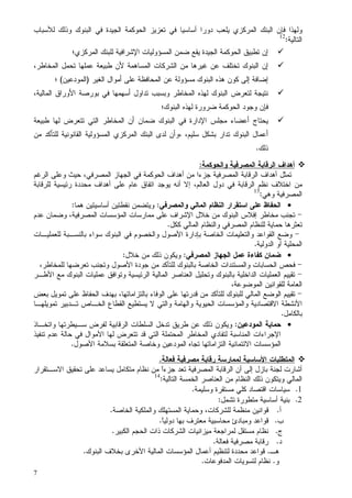 7
‫ﻝﻸﺴﺒﺎﺏ‬ ‫ﻭﺫﻝﻙ‬ ‫ﺍﻝﺒﻨﻭﻙ‬ ‫ﻓﻲ‬ ‫ﺍﻝﺠﻴﺩﺓ‬ ‫ﺍﻝﺤﻭﻜﻤﺔ‬ ‫ﺘﻌﺯﻴﺯ‬ ‫ﻓﻲ‬ ‫ﺃﺴﺎﺴﻴﺎ‬ ‫ﺩﻭﺭﺍ‬ ‫ﻴﻠﻌﺏ‬ ‫ﺍﻝﻤﺭﻜﺯﻱ‬ ‫ﺍﻝﺒﻨﻙ‬ ‫ﻓﺈﻥ‬ ‫ﻭﻝﻬﺫﺍ‬
‫ﺍﻝﺘﺎﻝﻴﺔ‬:12
‫ﺍﻝﻤﺭﻜﺯﻱ؛‬ ‫ﻝﻠﺒﻨﻙ‬ ‫ﺍﻹﺸﺭﺍﻓﻴﺔ‬ ‫ﺍﻝﻤﺴﺅﻭﻝﻴﺎﺕ‬ ‫ﻀﻤﻥ‬ ‫ﻴﻘﻊ‬ ‫ﺍﻝﺠﻴﺩﺓ‬ ‫ﺍﻝﺤﻭﻜﻤﺔ‬ ‫ﺘﻁﺒﻴﻕ‬ ‫ﺇﻥ‬
‫ﻁﺒﻴﻌﺔ‬ ‫ﻷﻥ‬ ‫ﺍﻝﻤﺴﺎﻫﻤﺔ‬ ‫ﺍﻝﺸﺭﻜﺎﺕ‬ ‫ﻤﻥ‬ ‫ﻏﻴﺭﻫﺎ‬ ‫ﻋﻥ‬ ‫ﺘﺨﺘﻠﻑ‬ ‫ﺍﻝﺒﻨﻭﻙ‬ ‫ﺇﻥ‬،‫ﺍﻝﻤﺨﺎﻁﺭ‬ ‫ﺘﺤﻤل‬ ‫ﻋﻤﻠﻬﺎ‬
‫ﺍﻝﻐﻴﺭ‬ ‫ﺃﻤﻭﺍل‬ ‫ﻋﻠﻰ‬ ‫ﺍﻝﻤﺤﺎﻓﻅﺔ‬ ‫ﻋﻥ‬ ‫ﻤﺴﺅﻭﻝﺔ‬ ‫ﺍﻝﺒﻨﻭﻙ‬ ‫ﻫﺫﻩ‬ ‫ﻜﻭﻥ‬ ‫ﺇﻝﻰ‬ ‫ﺇﻀﺎﻓﺔ‬)‫ﺍﻝﻤﻭﺩﻋﻴﻥ‬(‫؛‬
،‫ﺍﻝﻤﺎﻝﻴﺔ‬ ‫ﺍﻷﻭﺭﺍﻕ‬ ‫ﺒﻭﺭﺼﺔ‬ ‫ﻓﻲ‬ ‫ﺃﺴﻬﻤﻬﺎ‬ ‫ﺘﺩﺍﻭل‬ ‫ﻭﺒﺴﺒﺏ‬ ‫ﺍﻝﻤﺨﺎﻁﺭ‬ ‫ﻝﻬﺫﻩ‬ ‫ﺍﻝﺒﻨﻭﻙ‬ ‫ﻝﺘﻌﺭﺽ‬ ‫ﻨﺘﻴﺠﺔ‬
‫ﺍﻝﺒﻨﻭﻙ؛‬ ‫ﻝﻬﺫﻩ‬ ‫ﻀﺭﻭﺭﺓ‬ ‫ﺍﻝﺤﻭﻜﻤﺔ‬ ‫ﻭﺠﻭﺩ‬ ‫ﻓﺈﻥ‬
‫ﺍﻝﻤﺨﺎﻁﺭ‬ ‫ﺃﻥ‬ ‫ﻀﻤﺎﻥ‬ ‫ﺍﻝﺒﻨﻭﻙ‬ ‫ﻓﻲ‬ ‫ﺍﻹﺩﺍﺭﺓ‬ ‫ﻤﺠﻠﺱ‬ ‫ﺃﻋﻀﺎﺀ‬ ‫ﻴﺤﺘﺎﺝ‬‫ﻁﺒﻴﻌﺔ‬ ‫ﻝﻬﺎ‬ ‫ﺘﺘﻌﺭﺽ‬ ‫ﺍﻝﺘﻲ‬
،‫ﺴﻠﻴﻡ‬ ‫ﺒﺸﻜل‬ ‫ﺘﺩﺍﺭ‬ ‫ﺍﻝﺒﻨﻭﻙ‬ ‫ﺃﻋﻤﺎل‬،‫ﻤﻥ‬ ‫ﻝﻠﺘﺄﻜﺩ‬ ‫ﺍﻝﻘﺎﻨﻭﻨﻴﺔ‬ ‫ﺍﻝﻤﺴﺅﻭﻝﻴﺔ‬ ‫ﺍﻝﻤﺭﻜﺯﻱ‬ ‫ﺍﻝﺒﻨﻙ‬ ‫ﻝﺩﻯ‬ ‫ﻭﺃﻥ‬
‫ﺫﻝﻙ‬.
‫ﺍﻝﻤﺼﺭﻓﻴﺔ‬ ‫ﺍﻝﺭﻗﺎﺒﺔ‬ ‫ﺃﻫﺩﺍﻑ‬‫ﻭﺍﻝﺤﻭﻜﻤﺔ‬:
،‫ﺍﻝﻤﺼﺭﻓﻲ‬ ‫ﺍﻝﺠﻬﺎﺯ‬ ‫ﻓﻲ‬ ‫ﺍﻝﺤﻭﻜﻤﺔ‬ ‫ﺃﻫﺩﺍﻑ‬ ‫ﻤﻥ‬ ‫ﺠﺯﺀﺍ‬ ‫ﺍﻝﻤﺼﺭﻓﻴﺔ‬ ‫ﺍﻝﺭﻗﺎﺒﺔ‬ ‫ﺃﻫﺩﺍﻑ‬ ‫ﺘﻤﺜل‬‫ﻭ‬ ‫ﺤﻴﺙ‬‫ﺍﻝﺭﻏﻡ‬ ‫ﻋﻠﻰ‬
‫ﺩﻭل‬ ‫ﻓﻲ‬ ‫ﺍﻝﺭﻗﺎﺒﺔ‬ ‫ﻨﻅﻡ‬ ‫ﺍﺨﺘﻼﻑ‬ ‫ﻤﻥ‬‫ﻝﻠﺭﻗﺎﺒﺔ‬ ‫ﺭﺌﻴﺴﻴﺔ‬ ‫ﻤﺤﺩﺩﺓ‬ ‫ﺃﻫﺩﺍﻑ‬ ‫ﻋﻠﻰ‬ ‫ﻋﺎﻡ‬ ‫ﺍﺘﻔﺎﻕ‬ ‫ﻴﻭﺠﺩ‬ ‫ﺃﻨﻪ‬ ‫ﺇﻻ‬ ،‫ﺍﻝﻌﺎﻝﻡ‬
‫ﺍﻝﻤﺼﺭﻓﻴﺔ‬‫ﻭﻫﻲ‬:13
•‫ﻭﺍﻝﻤﺼﺭﻓﻲ‬ ‫ﺍﻝﻤﺎﻝﻲ‬ ‫ﺍﻝﻨﻅﺎﻡ‬ ‫ﺍﺴﺘﻘﺭﺍﺭ‬ ‫ﻋﻠﻰ‬ ‫ﺍﻝﺤﻔﺎﻅ‬:‫ﻫﻤﺎ‬ ‫ﺃﺴﺎﺴﻴﺘﻴﻥ‬ ‫ﻨﻘﻁﺘﻴﻥ‬ ‫ﻭﻴﺘﻀﻤﻥ‬:
-‫ﻋﺩﻡ‬ ‫ﻭﻀﻤﺎﻥ‬ ،‫ﺍﻝﻤﺼﺭﻓﻴﺔ‬ ‫ﺍﻝﻤﺅﺴﺴﺎﺕ‬ ‫ﻤﻤﺎﺭﺴﺎﺕ‬ ‫ﻋﻠﻰ‬ ‫ﺍﻹﺸﺭﺍﻑ‬ ‫ﺨﻼل‬ ‫ﻤﻥ‬ ‫ﺍﻝﺒﻨﻭﻙ‬ ‫ﺇﻓﻼﺱ‬ ‫ﻤﺨﺎﻁﺭ‬ ‫ﺘﺠﻨﺏ‬
‫ﺍﻝﻤﺼ‬ ‫ﻝﻠﻨﻅﺎﻡ‬ ‫ﺤﻤﺎﻴﺔ‬ ‫ﺘﻌﺜﺭﻫﺎ‬‫ﻜﻜل‬ ‫ﺍﻝﻤﺎﻝﻲ‬ ‫ﻭﺍﻝﻨﻅﺎﻡ‬ ‫ﺭﻓﻲ‬.
-‫ﻝﻠﻌﻤﻠﻴـﺎﺕ‬ ‫ﺒﺎﻝﻨﺴـﺒﺔ‬ ‫ﺴﻭﺍﺀ‬ ‫ﺍﻝﺒﻨﻭﻙ‬ ‫ﻓﻲ‬ ‫ﻭﺍﻝﺨﺼﻭﻡ‬ ‫ﺍﻷﺼﻭل‬ ‫ﺒﺈﺩﺍﺭﺓ‬ ‫ﺍﻝﺨﺎﺼﺔ‬ ‫ﻭﺍﻝﺘﻌﻠﻴﻤﺎﺕ‬ ‫ﺍﻝﻘﻭﺍﻋﺩ‬ ‫ﻭﻀﻊ‬
‫ﺍﻝﺩﻭﻝﻴﺔ‬ ‫ﺃﻭ‬ ‫ﺍﻝﻤﺤﻠﻴﺔ‬.
•‫ﺍﻝﻤﺼﺭﻓﻲ‬ ‫ﺍﻝﺠﻬﺎﺯ‬ ‫ﻋﻤل‬ ‫ﻜﻔﺎﺀﺓ‬ ‫ﻀﻤﺎﻥ‬:‫ﺨﻼل‬ ‫ﻤﻥ‬ ‫ﺫﻝﻙ‬ ‫ﻭﻴﻜﻭﻥ‬:
-‫ﺘﻌﺭﻀﻬ‬ ‫ﻭﺘﺠﻨﺏ‬ ‫ﺍﻷﺼﻭل‬ ‫ﺠﻭﺩﺓ‬ ‫ﻤﻥ‬ ‫ﻝﻠﺘﺄﻜﺩ‬ ‫ﺒﺎﻝﺒﻨﻭﻙ‬ ‫ﺍﻝﺨﺎﺼﺔ‬ ‫ﻭﺍﻝﻤﺴﺘﻨﺩﺍﺕ‬ ‫ﺍﻝﺤﺴﺎﺒﺎﺕ‬ ‫ﻓﺤﺹ‬،‫ﻝﻠﻤﺨﺎﻁﺭ‬ ‫ﺎ‬
-‫ﺍﻷﻁـﺭ‬ ‫ﻤﻊ‬ ‫ﺍﻝﺒﻨﻭﻙ‬ ‫ﻋﻤﻠﻴﺎﺕ‬ ‫ﻭﺘﻭﺍﻓﻕ‬ ‫ﺍﻝﺭﺌﻴﺴﻴﺔ‬ ‫ﺍﻝﻤﺎﻝﻴﺔ‬ ‫ﺍﻝﻌﻨﺎﺼﺭ‬ ‫ﻭﺘﺤﻠﻴل‬ ‫ﺒﺎﻝﺒﻨﻭﻙ‬ ‫ﺍﻝﺩﺍﺨﻠﻴﺔ‬ ‫ﺍﻝﻌﻤﻠﻴﺎﺕ‬ ‫ﺘﻘﻴﻴﻡ‬
،‫ﺍﻝﻤﻭﻀﻭﻋﺔ‬ ‫ﻝﻠﻘﻭﺍﻨﻴﻥ‬ ‫ﺍﻝﻌﺎﻤﺔ‬
-‫ﺒﻌﺽ‬ ‫ﺘﻤﻭﻴل‬ ‫ﻋﻠﻰ‬ ‫ﺍﻝﺤﻔﺎﻅ‬ ‫ﺒﻬﺩﻑ‬ ،‫ﺒﺎﻝﺘﺯﺍﻤﺎﺘﻬﺎ‬ ‫ﺍﻝﻭﻓﺎﺀ‬ ‫ﻋﻠﻰ‬ ‫ﻗﺩﺭﺘﻬﺎ‬ ‫ﻤﻥ‬ ‫ﻝﻠﺘﺄﻜﺩ‬ ‫ﻝﻠﺒﻨﻭﻙ‬ ‫ﺍﻝﻤﺎﻝﻲ‬ ‫ﺍﻝﻭﻀﻊ‬ ‫ﺘﻘﻴﻴﻡ‬
‫ﻭﺍﻝﻤﺅﺴﺴﺎ‬ ‫ﺍﻻﻗﺘﺼﺎﺩﻴﺔ‬ ‫ﺍﻷﻨﺸﻁﺔ‬‫ﺘﻤﻭﻴﻠﻬـﺎ‬ ‫ﺘـﺩﺒﻴﺭ‬ ‫ﺍﻝﺨـﺎﺹ‬ ‫ﺍﻝﻘﻁﺎﻉ‬ ‫ﻴﺴﺘﻁﻴﻊ‬ ‫ﻻ‬ ‫ﻭﺍﻝﺘﻲ‬ ‫ﻭﺍﻝﻬﺎﻤﺔ‬ ‫ﺍﻝﺤﻴﻭﻴﺔ‬ ‫ﺕ‬
‫ﺒﺎﻝﻜﺎﻤل‬.
•‫ﺍﻝﻤﻭﺩﻋﻴﻥ‬ ‫ﺤﻤﺎﻴﺔ‬:‫ﻭﺍﺘﺨـﺎﺫ‬ ‫ﺴـﻴﻁﺭﺘﻬﺎ‬ ‫ﻝﻔﺭﺽ‬ ‫ﺍﻝﺭﻗﺎﺒﻴﺔ‬ ‫ﺍﻝﺴﻠﻁﺎﺕ‬ ‫ﺘﺩﺨل‬ ‫ﻁﺭﻴﻕ‬ ‫ﻋﻥ‬ ‫ﺫﻝﻙ‬ ‫ﻭﻴﻜﻭﻥ‬
‫ﺘﻨﻔﻴﺫ‬ ‫ﻋﺩﻡ‬ ‫ﺤﺎﻝﺔ‬ ‫ﻓﻲ‬ ‫ﺍﻷﻤﻭﺍل‬ ‫ﻝﻬﺎ‬ ‫ﺘﺘﻌﺭﺽ‬ ‫ﻗﺩ‬ ‫ﺍﻝﺘﻲ‬ ‫ﺍﻝﻤﺤﺘﻤﻠﺔ‬ ‫ﺍﻝﻤﺨﺎﻁﺭ‬ ‫ﻝﺘﻔﺎﺩﻱ‬ ‫ﺍﻝﻤﻨﺎﺴﺒﺔ‬ ‫ﺍﻹﺠﺭﺍﺀﺍﺕ‬
‫ﺍﻝﺘ‬ ‫ﺍﻻﺌﺘﻤﺎﻨﻴﺔ‬ ‫ﺍﻝﻤﺅﺴﺴﺎﺕ‬‫ﺍﻷﺼﻭل‬ ‫ﺒﺴﻼﻤﺔ‬ ‫ﺍﻝﻤﺘﻌﻠﻘﺔ‬ ‫ﻭﺨﺎﺼﺔ‬ ‫ﺍﻝﻤﻭﺩﻋﻴﻥ‬ ‫ﺘﺠﺎﻩ‬ ‫ﺯﺍﻤﺎﺘﻬﺎ‬.
‫ﻓﻌﺎﻝﺔ‬ ‫ﻤﺼﺭﻓﻴﺔ‬ ‫ﺭﻗﺎﺒﺔ‬ ‫ﻝﻤﻤﺎﺭﺴﺔ‬ ‫ﺍﻷﺴﺎﺴﻴﺔ‬ ‫ﺍﻝﻤﺘﻁﻠﺒﺎﺕ‬.
‫ﺍﻻﺴـﺘﻘﺭﺍﺭ‬ ‫ﺘﺤﻘﻴﻕ‬ ‫ﻋﻠﻰ‬ ‫ﻴﺴﺎﻋﺩ‬ ‫ﻤﺘﻜﺎﻤل‬ ‫ﻨﻅﺎﻡ‬ ‫ﻤﻥ‬ ‫ﹰ‬‫ﺍ‬‫ﺠﺯﺀ‬ ‫ﺘﻌﺩ‬ ‫ﺍﻝﻤﺼﺭﻓﻴﺔ‬ ‫ﺍﻝﺭﻗﺎﺒﺔ‬ ‫ﺃﻥ‬ ‫ﺇﻝﻰ‬ ‫ﺒﺎﺯل‬ ‫ﻝﺠﻨﺔ‬ ‫ﺃﺸﺎﺭﺕ‬
‫ﺍﻝﺘﺎﻝﻴﺔ‬ ‫ﺍﻝﺨﻤﺴﺔ‬ ‫ﺍﻝﻌﻨﺎﺼﺭ‬ ‫ﻤﻥ‬ ‫ﺍﻝﻨﻅﺎﻡ‬ ‫ﺫﻝﻙ‬ ‫ﻭﻴﺘﻜﻭﻥ‬ ‫ﺍﻝﻤﺎﻝﻲ‬:14
1.‫ﺍﻗﺘﺼﺎ‬ ‫ﺴﻴﺎﺴﺎﺕ‬‫ﻭﺴﻠﻴﻤﺔ‬ ‫ﻤﺴﺘﻘﺭﺓ‬ ‫ﻜﻠﻲ‬ ‫ﺩ‬.
2.‫ﺘﺸﻤل‬ ‫ﻤﺘﻁﻭﺭﺓ‬ ‫ﺃﺴﺎﺴﻴﺔ‬ ‫ﺒﻨﻴﺔ‬:
‫ﺃ‬.‫ﺍﻝﺨﺎﺼﺔ‬ ‫ﻭﺍﻝﻤﻠﻜﻴﺔ‬ ‫ﺍﻝﻤﺴﺘﻬﻠﻙ‬ ‫ﻭﺤﻤﺎﻴﺔ‬ ،‫ﻝﻠﺸﺭﻜﺎﺕ‬ ‫ﻤﻨﻅﻤﺔ‬ ‫ﻗﻭﺍﻨﻴﻥ‬.
‫ﺏ‬.‫ﹰ‬‫ﺎ‬‫ﺩﻭﻝﻴ‬ ‫ﺒﻬﺎ‬ ‫ﻤﻌﺘﺭﻑ‬ ‫ﻤﺤﺎﺴﺒﻴﺔ‬ ‫ﻭﻤﺒﺎﺩﺉ‬ ‫ﻗﻭﺍﻋﺩ‬.
‫ﺝ‬.‫ﺍﻝﻜﺒﻴﺭ‬ ‫ﺍﻝﺤﺠﻡ‬ ‫ﺫﺍﺕ‬ ‫ﺍﻝﺸﺭﻜﺎﺕ‬ ‫ﻤﻴﺯﺍﻨﻴﺎﺕ‬ ‫ﻝﻤﺭﺍﺠﻌﺔ‬ ‫ﻤﺴﺘﻘل‬ ‫ﻨﻅﺎﻡ‬.
‫ﺩ‬.‫ﻓﻌﺎﻝﺔ‬ ‫ﻤﺼﺭﻓﻴﺔ‬ ‫ﺭﻗﺎﺒﺔ‬.
‫ﻫـ‬.‫ﺍﻝﻤ‬ ‫ﺍﻝﻤﺅﺴﺴﺎﺕ‬ ‫ﺃﻋﻤﺎل‬ ‫ﻝﺘﻨﻅﻴﻡ‬ ‫ﻤﺤﺩﺩﺓ‬ ‫ﻗﻭﺍﻋﺩ‬‫ﺍﻝﺒﻨﻭﻙ‬ ‫ﺒﺨﻼﻑ‬ ‫ﺍﻷﺨﺭﻯ‬ ‫ﺎﻝﻴﺔ‬.
‫ﻭ‬.‫ﺍﻝﻤﺩﻓﻭﻋﺎﺕ‬ ‫ﻝﺘﺴﻭﻴﺎﺕ‬ ‫ﻨﻅﺎﻡ‬.
 