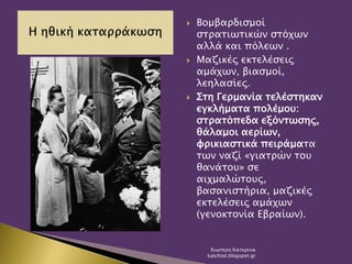  Βομβαρδισμοί
στρατιωτικών στόχων
αλλά και πόλεων .
 Μαζικές εκτελέσεις
αμάχων, βιασμοί,
λεηλασίες.
 Στη Γερμανία τελέστηκαν
εγκλήματα πολέμου:
στρατόπεδα εξόντωσης,
θάλαμοι αερίων,
φρικιαστικά πειράματα
των ναζί «γιατρών του
θανάτου» σε
αιχμαλώτους,
βασανιστήρια, μαζικές
εκτελέσεις αμάχων
(γενοκτονία Εβραίων).
Χιωτέρη Κατερίνα
katchiot.blogspot.gr
 