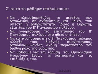  Να πληροφορηθούμε το μέγεθος των
απωλειών, σε ανθρώπους και υλικά, που
υπέστη η ανθρωπότητα, ιδίως η Ευρώπη,
εξαιτίας του Β’ Παγκόσμιου πολέμου.
 Να γνωρίσουμε τις επιπτώσεις του Β’
Παγκόσμιου πολέμου στο ηθικό επίπεδο.
 Να κατανοήσουμε ότι ο Β’ Παγκόσμιος πόλεμος
άλλαξε τους διεθνείς συσχετισμούς,
αποδυναμώνοντας ακόμη περισσότερο τον
διεθνή ρόλο της Ευρώπης.
 Να μάθουμε για την ίδρυση του Οργανισμού
Ηνωμένων Εθνών, τη λειτουργία και τις
επιδιώξεις του.
Χιωτέρη Κατερίνα
katchiot.blogspot.gr
 