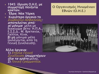  1945: ίδρυση Ο.Η.Ε. με
συμμετοχή πενήντα
κρατών.
 Έδρα: Νέα Υόρκη
 Κυριότερο όργανο το
Συμβούλιο Ασφαλείας:
αποτελείται από:
α) μόνιμα μέλη με
δικαίωμα βέτο: Η.Π.Α.,
Ε.Σ.Σ.Δ., Μ. Βρετανία,
Γαλλία, Κίνα,
β) μη μόνιμα μέλη
(εκλέγονται από τη
Γενική Συνέλευση).
Άλλα όργανα:
1) Ετήσια Γενική
Συνέλευση (συμμετέχουν
όλα τα κράτη μέλη),
2) Γενική Γραμματεία.
Χιωτέρη Κατερίνα- katchiot.blogspot.gr
 