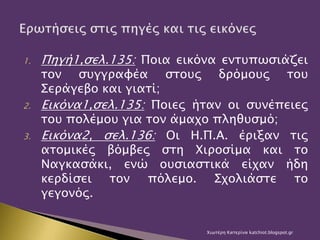 1. Πηγή1,σελ.135: Ποια εικόνα εντυπωσιάζει
τον συγγραφέα στους δρόμους του
Σεράγεβο και γιατί;
2. Εικόνα1,σελ.135: Ποιες ήταν οι συνέπειες
του πολέμου για τον άμαχο πληθυσμό;
3. Εικόνα2, σελ.136: Οι Η.Π.Α. έριξαν τις
ατομικές βόμβες στη Χιροσίμα και το
Ναγκασάκι, ενώ ουσιαστικά είχαν ήδη
κερδίσει τον πόλεμο. Σχολιάστε το
γεγονός.
Χιωτέρη Κατερίνα katchiot.blogspot.gr
 