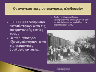  30.000.000 άνθρωποι
εκτοπίστηκαν από τις
πατρογονικές εστίες
τους .
 Οι περισσότεροι
εξαναγκάστηκαν από
τις γερμανικές
δυνάμεις κατοχής.
 Σοβιετικοί αιχμάλωτοι
μεταφέρονται στη Γερμανία για
να δουλέψουν ως σκλάβοι στα
εργοστάσια, 1942
Χιωτέρη Κατερίνα
katchiot.blogspot.gr
 
