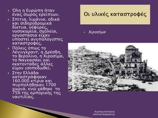  Όλη η Ευρώπη ήταν
ένας σωρός ερειπίων.
 Σπίτια, λιμάνια, οδικά
και σιδηροδρομικά
δίκτυα, γέφυρες,
νοσοκομεία, σχολεία,
εργοστάσια είχαν
υποστεί ανυπολόγιστες
καταστροφές.
 Πόλεις όπως το
Λένινγκραντ, η Δρέσδη,
το Βερολίνο, η Χιροσίμα,
το Ναγκασάκι και
εκατοντάδες άλλες
είχαν ισοπεδωθεί.
 Στην Ελλάδα
καταστράφηκαν
160.000 κτίρια και
πυρπολήθηκαν 1700
χωριά, ενώ χάθηκε το
75% της εμπορικής της
ναυτιλίας.
 Χιροσίμα
Χιωτέρη Κατερίνα
katchiot.blogspot.gr
 
