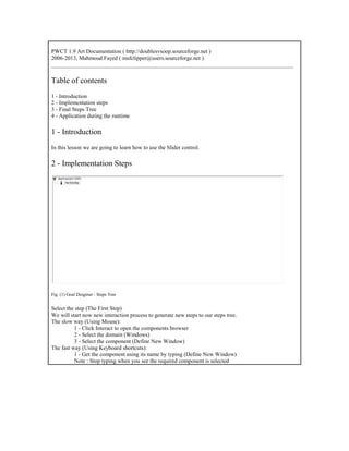 PWCT 1.9 Art Documentation ( http://doublesvsoop.sourceforge.net )
2006-2013, Mahmoud Fayed ( msfclipper@users.sourceforge.net )
_____________________________________________________________________________________
Table of contents
1 - Introduction
2 - Implementation steps
3 - Final Steps Tree
4 - Application during the runtime
1 - Introduction
In this lesson we are going to learn how to use the Slider control.
2 - Implementation Steps
Fig. (1) Goal Desginer - Steps Tree
Select the step (The First Step)
We will start now new interaction process to generate new steps to our steps tree.
The slow way (Using Mouse):
1 - Click Interact to open the components browser
2 - Select the domain (Windows)
3 - Select the component (Define New Window)
The fast way (Using Keyboard shortcuts):
1 - Get the component using its name by typing (Define New Window)
Note : Stop typing when you see the required component is selected
 